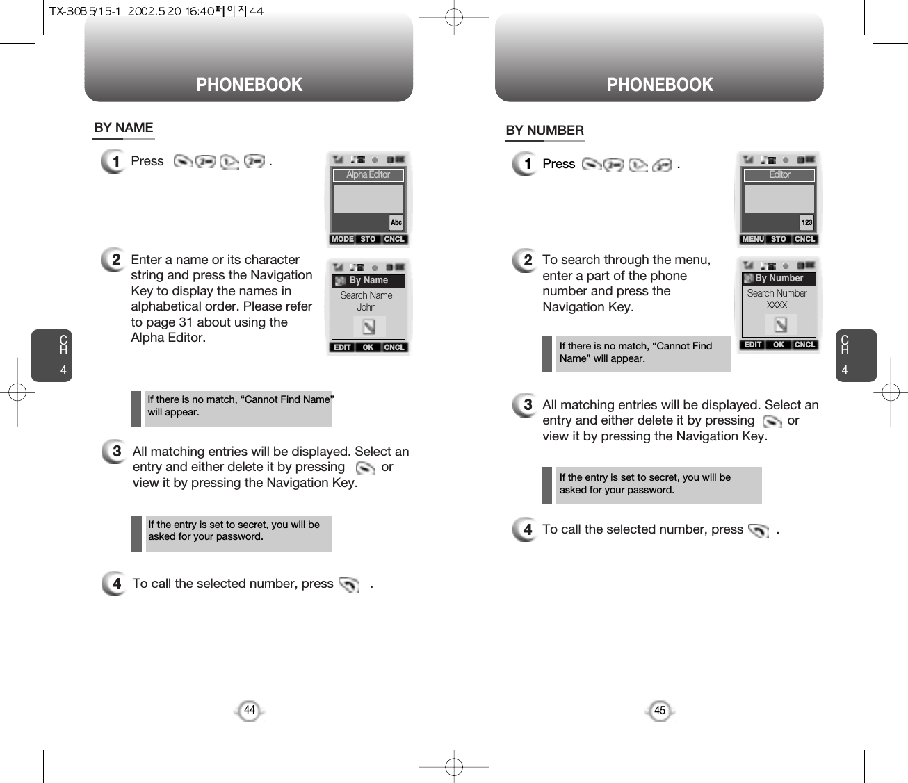 PHONEBOOKCH445PHONEBOOKCH4441Press                             .2Enter a name or its characterstring and press the NavigationKey to display the names inalphabetical order. Please referto page 31 about using theAlpha Editor.3All matching entries will be displayed. Select anentry and either delete it by pressing          orview it by pressing the Navigation Key.4To call the selected number, press          .BY NAME1Press                            .2To search through the menu,enter a part of the phonenumber and press theNavigation Key.3All matching entries will be displayed. Select anentry and either delete it by pressing         orview it by pressing the Navigation Key.4To call the selected number, press         .BY NUMBERIf the entry is set to secret, you will beasked for your password.If there is no match, “Cannot FindName” will appear.If the entry is set to secret, you will beasked for your password.If there is no match, “Cannot Find Name”will appear.MODE STO CNCLAlpha EditorAbcMENU STO CNCLEditor123OKEDIT CNCLBy NumberSearch NumberXXXXOKEDIT CNCLBy NameSearch NameJohn