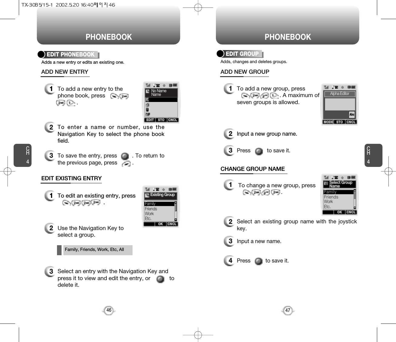 PHONEBOOK PHONEBOOKCH4EDIT GROUP12To add a new entry to thephone book, press            .ADD NEW ENTRYEDIT EXISTING ENTRY47Adds a new entry or edits an existing one.EDIT PHONEBOOK46To enter a name or number, use theNavigation Key to select the phone bookfield.3To save the entry, press        . To return tothe previous page, press          .Adds, changes and deletes groups.12To add a new group, press. A maximum ofseven groups is allowed.ADD NEW GROUPCHANGE GROUP NAMEInput a new group name.3Press           to save it.CH41To edit an existing entry, press.2Use the Navigation Key toselect a group.12To change a new group, press.Select an existing group name with the joystickkey.3Input a new name.4Press          to save it.Family, Friends, Work, Etc, All3Select an entry with the Navigation Key andpress it to view and edit the entry, or            todelete it.OK CNCLExisting GroupFriendsWorkEtc.FamilyOK CNCLSelect GroupNameFriendsWorkEtc.FamilyMODE STO CNCLAlpha EditorAbcEDIT STO CNCLNo NameName