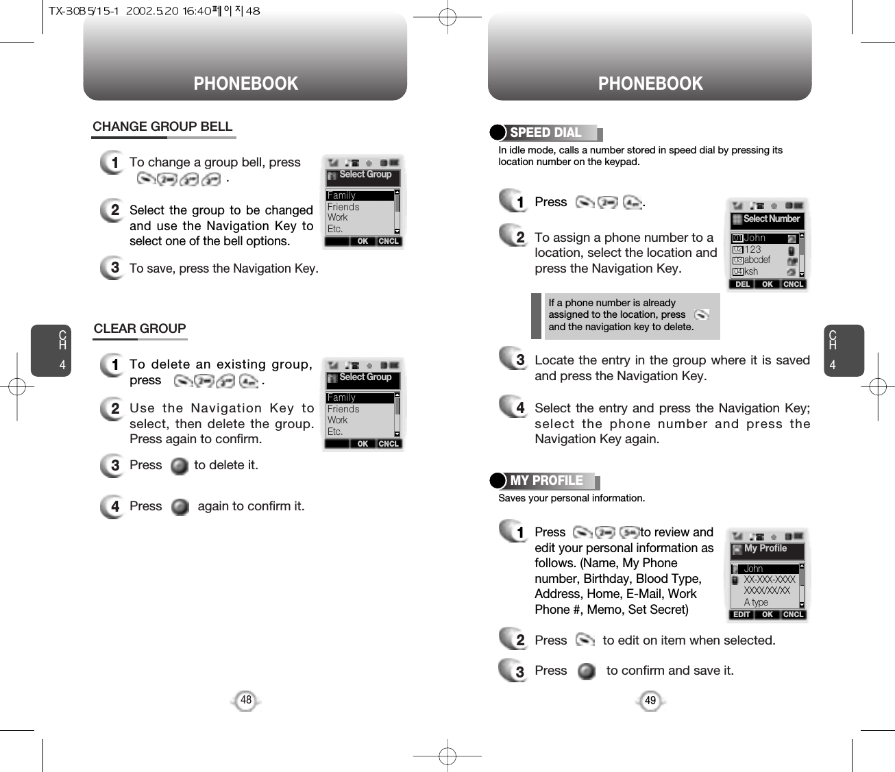 PHONEBOOK PHONEBOOKCH449CH4In idle mode, calls a number stored in speed dial by pressing itslocation number on the keypad.SPEED DIAL1Press                     .Saves your personal information.MY PROFILE1Press                      to review andedit your personal information asfollows. (Name, My Phonenumber, Birthday, Blood Type,Address, Home, E-Mail, WorkPhone #, Memo, Set Secret)23Press          to edit on item when selected.Press           to confirm and save it.48CLEAR GROUP1To delete an existing group,press                            .2Use the Navigation Key toselect, then delete the group.Press again to confirm.3Press         to delete it.4Press          again to confirm it.12To change a group bell, press.CHANGE GROUP BELLSelect the group to be changedand use the Navigation Key toselect one of the bell options.3To save, press the Navigation Key.2To assign a phone number to alocation, select the location andpress the Navigation Key.3Locate the entry in the group where it is savedand press the Navigation Key.4Select the entry and press the Navigation Key;select the phone number and press theNavigation Key again.If a phone number is alreadyassigned to the location, pressand the navigation key to delete.OKEDIT CNCLMy ProfileJohnXX-XXX-XXXXXXXX/XX/XXA typeOK CNCLSelect GroupFriendsWorkEtc.FamilyOK CNCLSelect GroupFriendsWorkEtc.FamilyOKDEL CNCLSelect Number123abcdefkshJohn01020304