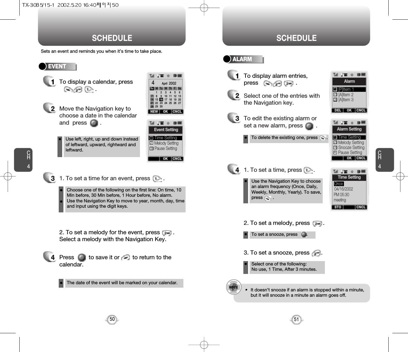 Press         to save it or        to return to thecalendar.CH451SCHEDULECH450SCHEDULESets an event and reminds you when it’s time to take place.EVENT1To display a calendar, press.2Move the Navigation key tochoose a date in the calendarand  press        .31. To set a time for an event, press        .Use left, right, up and down insteadof leftward, upward, rightward andleftward.Choose one of the following on the first line: On time, 10Min before, 30 Min before, 1 Hour before, No alarm.Use the Navigation Key to move to year, month, day, timeand input using the digit keys.To delete the existing one, press       .Use the Navigation Key to choosean alarm frequency (Once, Daily,Weekly, Monthly, Yearly). To save,press        .2. To set a melody for the event, press        .Select a melody with the Navigation Key.4The date of the event will be marked on your calendar.ALARM1To display alarm entries,press                       .2Select one of the entries withthe Navigation key.3To edit the existing alarm orset a new alarm, press        .41. To set a time, press       .To set a snooze, press       .2. To set a melody, press        .Select one of the following: No use, 1 Time, After 3 minutes.3. To set a snooze, press       .OKNEW CNCL4   April  2002Su M714212818152229291623303101724411182551219266132027Tu WTh FSaOK CNCLEvent SettingMelody SettingPause SettingTime Setting123OKDEL CNCLAlarm[A]Item 2[A]Item 3[P]Item 1123OK CNCLAlarm SettingMelody SettingSnooze SettingTime Setting123Pause Setting4STO CNCLTime Setting04/16/2002PM 05:30meetingOnce•It doesn’t snooze if an alarm is stopped within a minute,but it will snooze in a minute an alarm goes off.