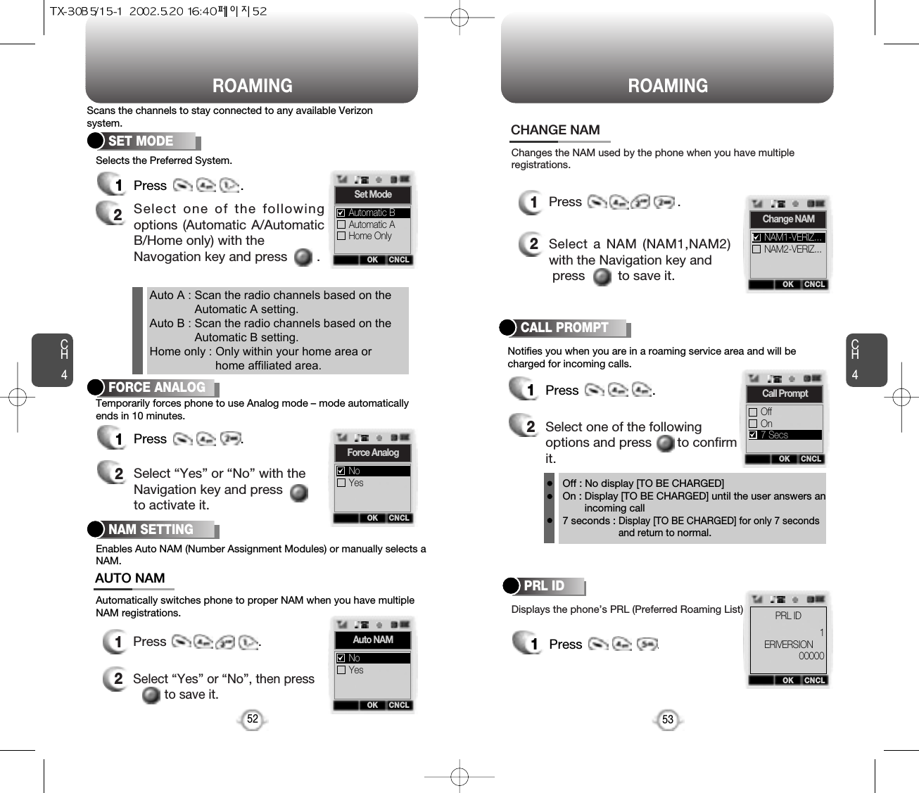 ROAMING ROAMINGCH453CH452Notifies you when you are in a roaming service area and will becharged for incoming calls.CALL PROMPT1Press                    .2Select one of the followingoptions and press       to confirmit.Displays the phone’s PRL (Preferred Roaming List).PRL ID1Press                    .Off : No display [TO BE CHARGED]On : Display [TO BE CHARGED] until the user answers anincoming call7 seconds : Display [TO BE CHARGED] for only 7 secondsand return to normal.12Press                         .Select “Yes” or “No”, then pressto save it.12Press                          .Select a NAM (NAM1,NAM2)with the Navigation key andpress         to save it.Changes the NAM used by the phone when you have multipleregistrations.CHANGE NAMEnables Auto NAM (Number Assignment Modules) or manually selects aNAM.Automatically switches phone to proper NAM when you have multipleNAM registrations.NAM SETTINGAUTO NAMOK CNCLAuto NAMYesNoOK CNCLChange NAMNAM2-VERIZ...NAM1-VERIZ...OK CNCLCall PromptOnOff7 SecsOK CNCLERIVERSION1PRL ID00000Temporarily forces phone to use Analog mode – mode automaticallyends in 10 minutes.FORCE ANALOG1Press                    .2Select “Yes” or “No” with theNavigation key and pressto activate it.OK CNCLForce AnalogYesNoScans the channels to stay connected to any available Verizonsystem.Selects the Preferred System.SET MODE1Press                    .2Select one of the followingoptions (Automatic A/AutomaticB/Home only) with theNavogation key and press        .Auto A : Scan the radio channels based on theAutomatic A setting.Auto B : Scan the radio channels based on theAutomatic B setting.Home only : Only within your home area orhome affiliated area.OK CNCLSet ModeAutomatic AHome OnlyAutomatic B