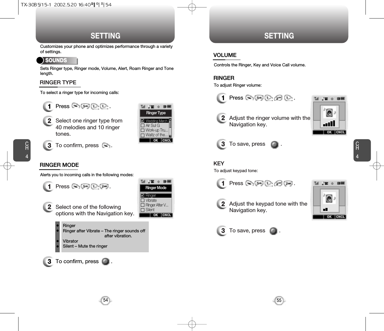 SETTING SETTINGCH455CH454Sets Ringer type, Ringer mode, Volume, Alert, Roam Ringer and Tonelength.To select a ringer type for incoming calls:Customizes your phone and optimizes performance through a varietyof settings.SOUNDS1Press                          .2Select one ringer type from40 melodies and 10 ringertones.3To confirm, press        .RINGER TYPEAlerts you to incoming calls in the following modes:RINGER MODE3To confirm, press        .1Press                          .2Select one of the followingoptions with the Navigation key.RingerRinger after Vibrate – The ringer sounds offafter vibration.VibratorSilent – Mute the ringerOK CNCLRinger TypeAir Sul GWork-up Tru...Waltz of the...Wedding MarchOK CNCLRinger ModeVibrateRinger After V...SilentRingerControls the Ringer, Key and Voice Call volume.To adjust Ringer volume:VOLUMERINGER1Press                                 .2Adjust the ringer volume with theNavigation key.3To save, press          .To adjust keypad tone:KEY1Press                                 .2Adjust the keypad tone with theNavigation key.3To save, press         .OK CNCLOK CNCL