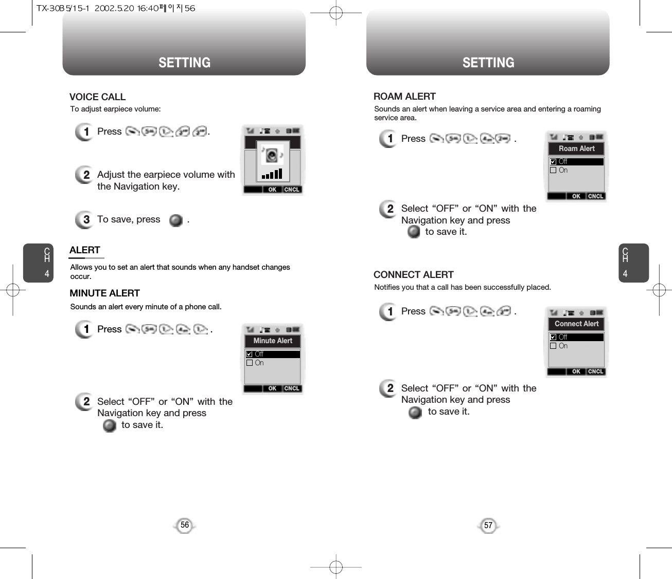 CH457SETTINGCH456SETTINGAllows you to set an alert that sounds when any handset changesoccur.Sounds an alert every minute of a phone call.ALERTMINUTE ALERT1Press                                 .2Select “OFF” or “ON” with theNavigation key and press to save it.Sounds an alert when leaving a service area and entering a roamingservice area.ROAM ALERT1Press                                 .2Select “OFF” or “ON” with theNavigation key and press to save it.2Select “OFF” or “ON” with theNavigation key and pressto save it.Notifies you that a call has been successfully placed.CONNECT ALERT1Press                                 .To adjust earpiece volume:VOICE CALL1Press                                .2Adjust the earpiece volume withthe Navigation key.3To save, press          .OK CNCLMinute AlertOnOffOK CNCLRoam AlertOnOffOK CNCLConnect AlertOnOffOK CNCL