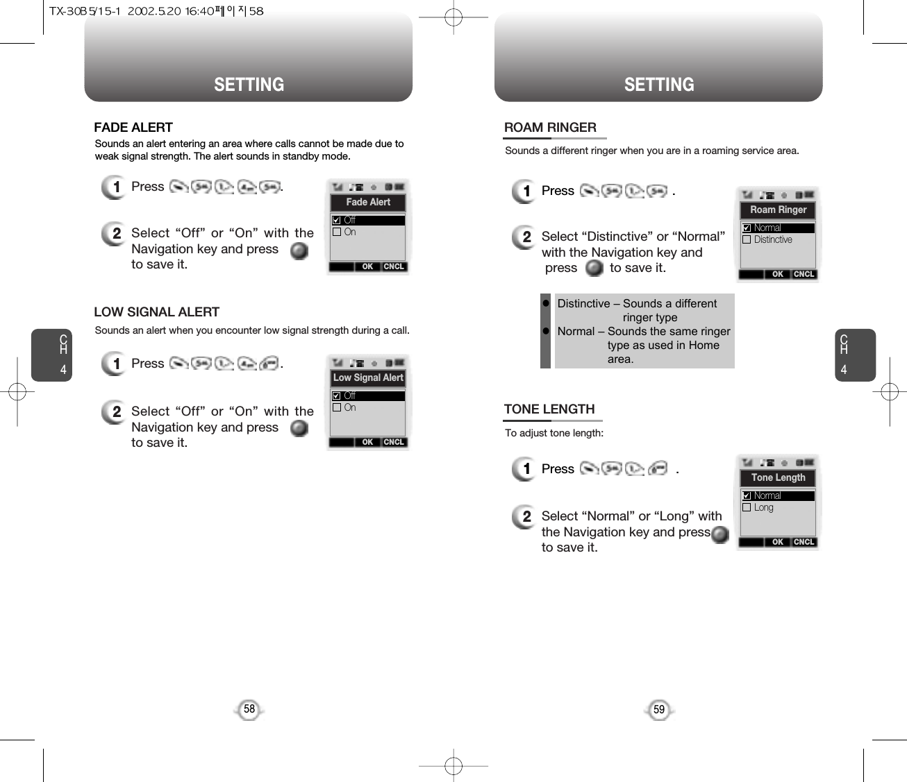 CH459SETTINGCH458SETTINGSounds an alert entering an area where calls cannot be made due toweak signal strength. The alert sounds in standby mode.FADE ALERT1Press                                .2Select “Off” or “On” with theNavigation key and pressto save it.Sounds an alert when you encounter low signal strength during a call.LOW SIGNAL ALERT1Press                                .2Select “Off” or “On” with theNavigation key and pressto save it.Sounds a different ringer when you are in a roaming service area.ROAM RINGER1Press                           .2Select “Distinctive” or “Normal”with the Navigation key andpress         to save it.To adjust tone length:TONE LENGTH1Press                            .2Select “Normal” or “Long” withthe Navigation key and press to save it.Distinctive – Sounds a differentringer typeNormal – Sounds the same ringertype as used in Homearea.llOK CNCLLow Signal AlertOnOffOK CNCLFade AlertOnOffOK CNCLRoam RingerDistinctiveNormalOK CNCLTone LengthLongNormal