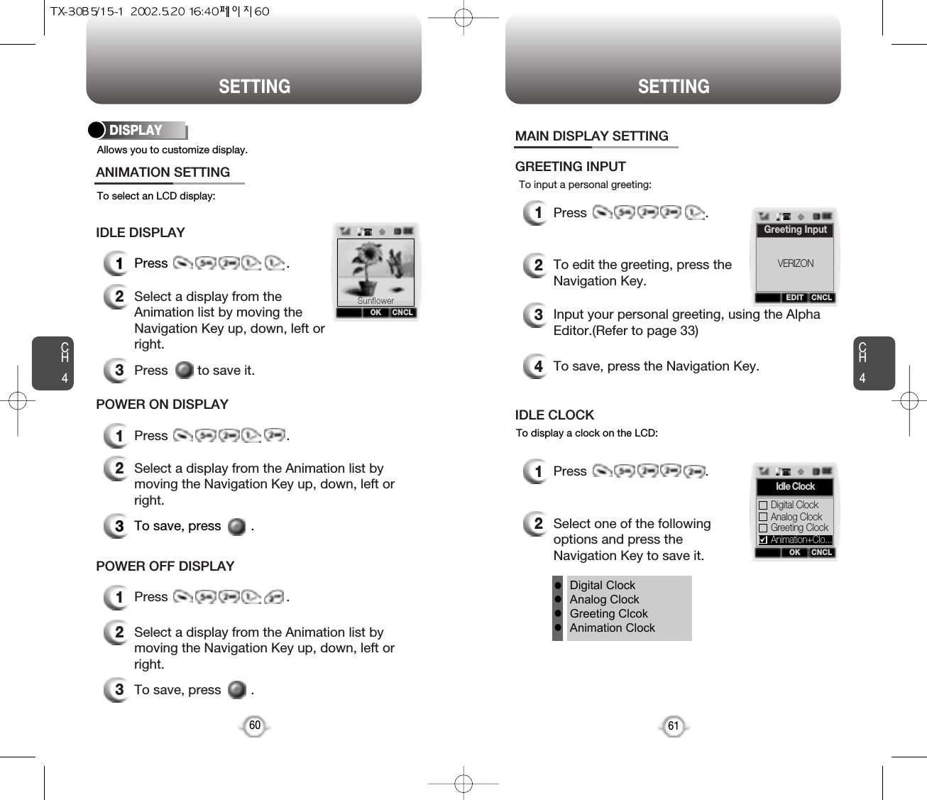 CH461SETTINGCH460SETTINGAllows you to customize display.To select an LCD display:DISPLAY1Press                                .2Select a display from theAnimation list by moving theNavigation Key up, down, left orright.3Press        to save it.ANIMATION SETTINGIDLE DISPLAY3To save, press        .1Press                                .2Select a display from the Animation list bymoving the Navigation Key up, down, left orright.3To save, press        .2Select a display from the Animation list bymoving the Navigation Key up, down, left orright.POWER ON DISPLAY1Press                                .POWER OFF DISPLAYOK CNCLSunflowerTo input a personal greeting:1Press                                .2To edit the greeting, press theNavigation Key.3Input your personal greeting, using the AlphaEditor.(Refer to page 33)4To save, press the Navigation Key.MAIN DISPLAY SETTINGGREETING INPUTTo display a clock on the LCD:1Press                                .2Select one of the followingoptions and press theNavigation Key to save it.IDLE CLOCKDigital ClockAnalog ClockGreeting ClcokAnimation ClockllllEDIT CNCLGreeting InputOK CNCLIdIe ClockAnalog ClockGreeting ClockDigital ClockVERIZONAnimation+Clo...