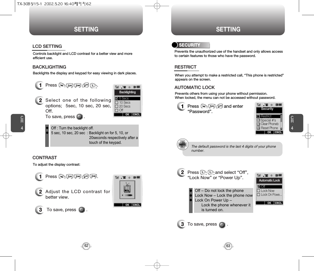 CH463SETTINGCH462SETTINGBacklights the display and keypad for easy viewing in dark places.Controls backlight and LCD contrast for a better view and moreefficient use.1Press                                .2Select one of the followingoptions;  5sec, 10 sec, 20 sec,Off.To save, press       .LCD SETTINGBACKLIGHTINGTo adjust the display contrast:1Press                                .2Adjust the LCD contrast forbetter view.3To save, press        .CONTRASTOff : Turn the backlight off.5 sec, 10 sec, 20 sec  : Backlight on for 5, 10, or 20seconds respectively after atouch of the keypad.llOK CNCLBacklighting10 Secs20 SecsOff5 SecsOK CNCLPrevents the unauthorized use of the handset and only allows accessto certain features to those who have the password.When you attempt to make a restricted call, “This phone is restricted”appears on the screen.Prevents others from using your phone without permission. When locked, the menu can not be accessed without password.SECURITY1Press                    and enter“Password”.2Press             and select “Off”,“Lock Now” or “Power Up”.3To save, press        .RESTRICTAUTOMATIC LOCKOff – Do not lock the phoneLock Now – Lock the phone nowLock On Power Up – Lock the phone whenever itis turned on.lllOK CNCLAutomatic LockLock NowLock On Powe...OffOK CNCLSecuritySpecial #’sClear PhonebReset PhoneRestrict1234The default password is the last 4 digits of your phone number.