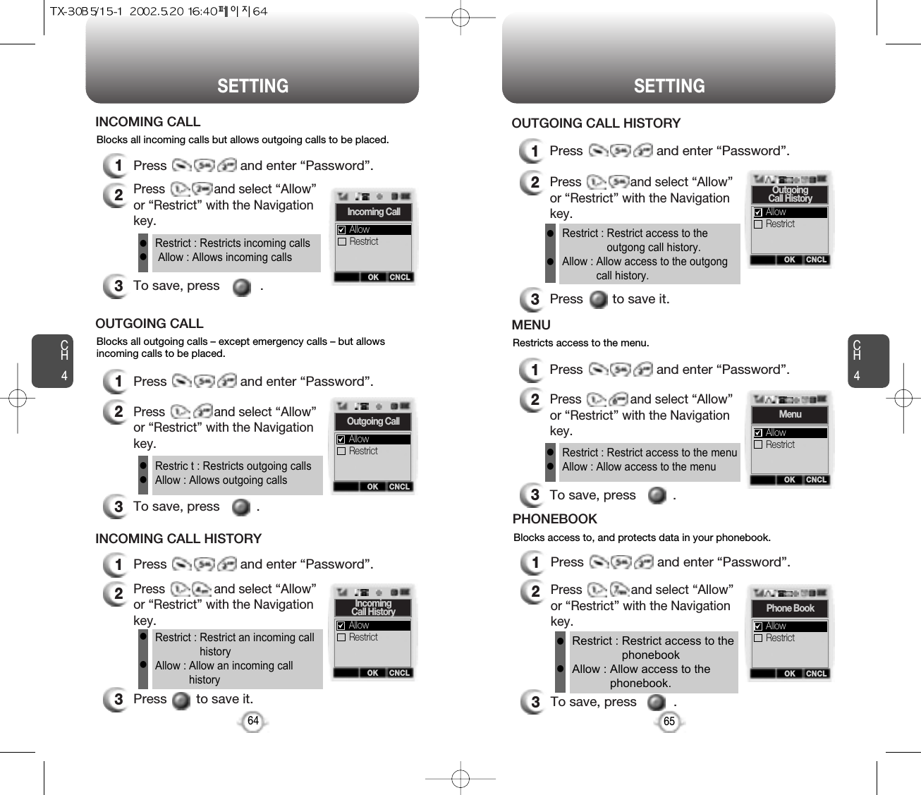 CH465SETTINGCH464SETTINGBlocks all incoming calls but allows outgoing calls to be placed.1Press                    and enter “Password”.2Press              and select “Allow”or “Restrict” with the Navigationkey.3To save, press           .INCOMING CALLRestrict : Restricts incoming callsAllow : Allows incoming callsllBlocks all outgoing calls – except emergency calls – but allowsincoming calls to be placed.1Press                    and enter “Password”.2Press              and select “Allow”or “Restrict” with the Navigationkey.3To save, press          .OUTGOING CALLRestric t : Restricts outgoing callsAllow : Allows outgoing callsll3Press        to save it.Restrict : Restrict an incoming callhistoryAllow : Allow an incoming callhistoryllBlocks access to, and protects data in your phonebook.1Press                    and enter “Password”.2Press              and select “Allow”or “Restrict” with the Navigationkey.3To save, press          .PHONEBOOKRestrict : Restrict access to thephonebookAllow : Allow access to thephonebook.llOK CNCLIncoming CallRestrictAllowOK CNCLOutgoing CallRestrictAllow1Press                    and enter “Password”.2Press              and select “Allow”or “Restrict” with the Navigationkey.INCOMING CALL HISTORYOK CNCLIncomingCall HistoryRestrictAllowOK CNCLPhone BookRestrictAllowRestricts access to the menu.1Press                    and enter “Password”.2Press              and select “Allow”or “Restrict” with the Navigationkey.3To save, press          .MENURestrict : Restrict access to the menuAllow : Allow access to the menullOK CNCLMenuRestrictAllow1Press                    and enter “Password”.2Press              and select “Allow”or “Restrict” with the Navigationkey.3Press        to save it.OUTGOING CALL HISTORYRestrict : Restrict access to theoutgong call history.Allow : Allow access to the outgongcall history.llOK CNCLOutgoingCall HistoryRestrictAllow