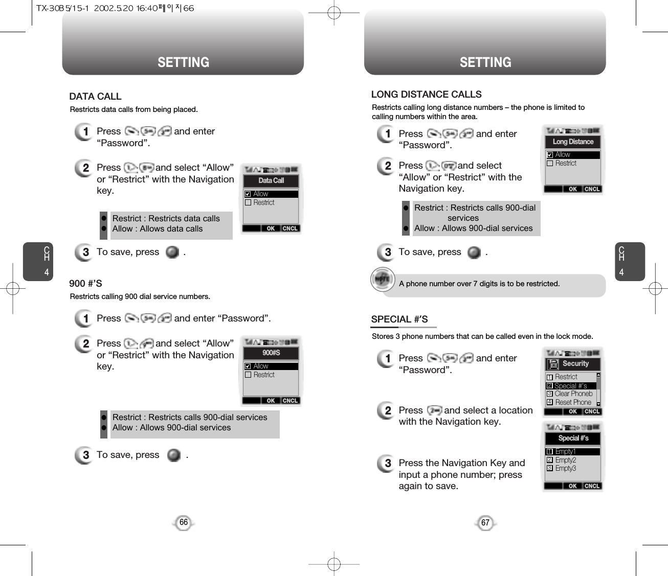 CH467SETTINGCH466SETTINGRestricts data calls from being placed.1Press                    and enter“Password”.2Press             and select “Allow”or “Restrict” with the Navigationkey.3To save, press         .DATA CALLRestrict : Restricts data callsAllow : Allows data callsllRestricts calling 900 dial service numbers.1Press                    and enter “Password”.2Press             and select “Allow”or “Restrict” with the Navigationkey.3To save, press          .900 #’SRestrict : Restricts calls 900-dial servicesAllow : Allows 900-dial servicesllRestricts calling long distance numbers – the phone is limited tocalling numbers within the area.1Press                    and enter“Password”.2Press             and select“Allow” or “Restrict” with theNavigation key.3To save, press         .LONG DISTANCE CALLSRestrict : Restricts calls 900-dialservicesAllow : Allows 900-dial servicesllA phone number over 7 digits is to be restricted.OK CNCLData CallRestrictAllowOK CNCL900#SRestrictAllowOK CNCLLong DistanceRestrictAllowStores 3 phone numbers that can be called even in the lock mode.1Press                    and enter“Password”.2Press        and select a locationwith the Navigation key.3Press the Navigation Key andinput a phone number; pressagain to save.SPECIAL #’SOK CNCLSpecial #’sEmpty2Empty3Empty1123OK CNCLSecurityClear PhonebReset PhoneRestrict2134Special #’s