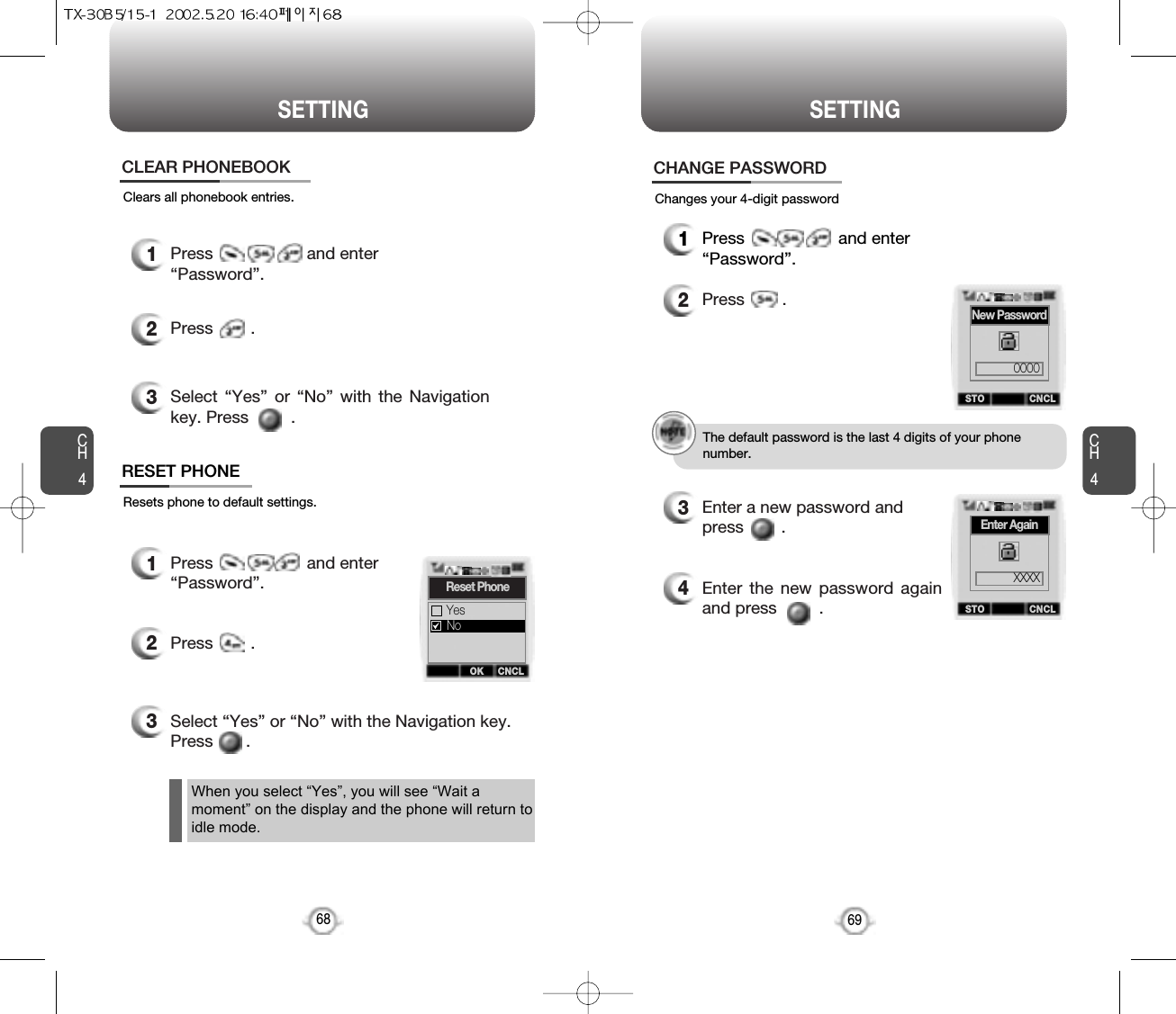 CH469SETTINGCH468SETTINGClears all phonebook entries.1Press                    and enter “Password”.2Press        .3Select “Yes” or “No” with the Navigationkey. Press         .CLEAR PHONEBOOKResets phone to default settings.RESET PHONEChanges your 4-digit password1Press                    and enter “Password”.2Press        .3Select “Yes” or “No” with the Navigation key.Press       .CHANGE PASSWORD1Press                    and enter “Password”.2Press        .3Enter a new password and press        . 4Enter the new password againand press         .The default password is the last 4 digits of your phone number.When you select “Yes”, you will see “Wait amoment” on the display and the phone will return toidle mode.OK CNCLReset PhoneYesNoSTO CNCLNew Password0000STO CNCLEnter AgainXXXX