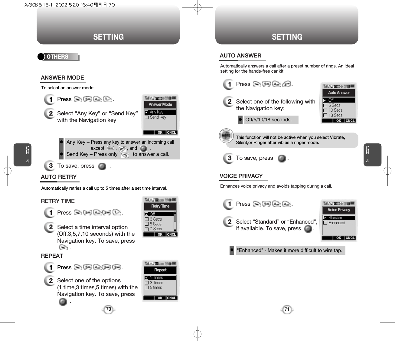 CH471SETTINGCH470SETTINGTo select an answer mode:OTHERS1Press                          .2Select “Any Key” or “Send Key”with the Navigation key3To save, press          .ANSWER MODEAny Key – Press any key to answer an incoming callexcept         ,        , and          .Send Key – Press only           to answer a call.llAutomatically answers a call after a preset number of rings. An idealsetting for the hands-free car kit.1Press                          .2Select one of the following withthe Navigation key:3To save, press         .AUTO ANSWEROff/5/10/18 seconds.l“Enhanced” - Makes it more difficult to wire tap.lEnhances voice privacy and avoids tapping during a call.1Press                          .2Select “Standard” or “Enhanced”,if available. To save, press        .VOICE PRIVACYAutomatically retries a call up to 5 times after a set time interval.1Press                                .2Select a time interval option(Off,3,5,7,10 seconds) with theNavigation key. To save, press.AUTO RETRYRETRY TIME1Press                                .2Select one of the options (1 time,3 times,5 times) with theNavigation key. To save, press.REPEATThis function will not be active when you select Vibrate,Silent,or Ringer after vib as a ringer mode.OK CNCLAnswer ModeSend KeyAny KeyOK CNCLRetry Time3 Secs5 Secs7 SecsOffOK CNCLRepeat3 Times5 times1 TimesOK CNCLAuto Answer5 Secs10 Secs18 SecsOffOK CNCLVoice PrivacyEnhancedStandard