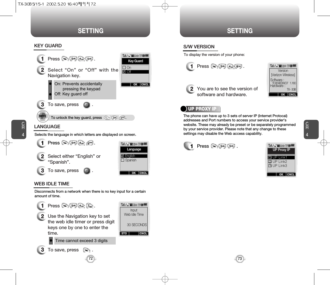 CH473SETTINGCH472SETTINGOn: Prevents accidentallypressing the keypadOff: Key guard offll1Press                          .2Select “On” or “Off” with theNavigation key.3To save, press          .KEY GUARD1Press                          .2Select either “English” or“Spanish”.3To save, press          .LANGUAGESelects the language in which letters are displayed on screen.1Press                          .2You are to see the version ofsoftware and hardware.S/W VERSION1Press                     .To display the version of your phone:1Press                          .2Use the Navigation key to setthe web idle timer or press digitkeys one by one to enter thetime.3To save, press          .WEB IDLE TIMEDisconnects from a network when there is no key input for a certainamount of time.Time cannot exceed 3 digitslThe phone can have up to 3 sets of server IP (Internet Protocal)addresses and Port numbers to access your service provider’swebsite. These may already be preset or be separately programmedby your service provider. Please note that any change to thesesettings may disable the Web access capability.UP PROXY IPOK CNCLKey GuardOnOffOK CNCLLanguageSpanishEnglishSTO CNCLInputWeb ldle Time30 SECONDSOK CNCLSoftware :Hardware :Version[Verizon Wireless]TO30VEDWO7   1.160TX - 30BOK CNCLUP Proxy IPUP Link2UP Link3UP Link1123To unlock the key guard, press                       .