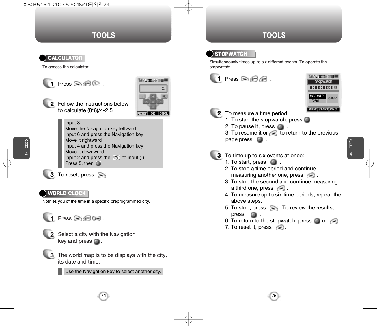 CH475TOOLSCH474TOOLS1Press                     .2Follow the instructions belowto calculate (8*6)/4-2.53To reset, press         .1Press                     .2Select a city with the Navigationkey and press      .3The world map is to be displays with the city,its date and time.To access the calculator:CALCULATORNotifies you of the time in a specific preprogrammed city.WORLD CLOCK1Press                     .2To measure a time period.1. To start the stopwatch, press        .2. To pause it, press        .3. To resume it or        to return to the previouspage press,        .3To time up to six events at once:1. To start, press         .2. To stop a time period and continue  measuring another one, press         .3. To stop the second and continue measuring a third one, press         .4. To measure up to six time periods, repeat theabove steps.5. To stop, press         . To review the results,press          .6. To return to the stopwatch, press       or        .7. To reset it, press         .Simultaneously times up to six different events. To operate thestopwatch:STOPWATCHInput 8Move the Navigation key leftwardInput 6 and press the Navigation keyMove it rightwardInput 4 and press the Navigation keyMove it downwardInput 2 and press the         to input (.) Press 5, then      .Use the Navigation key to select another city.OKRESET CNCL0.STARTVIEW CNCLStopwatch0:00:00:00RECORD[0/6] STOP