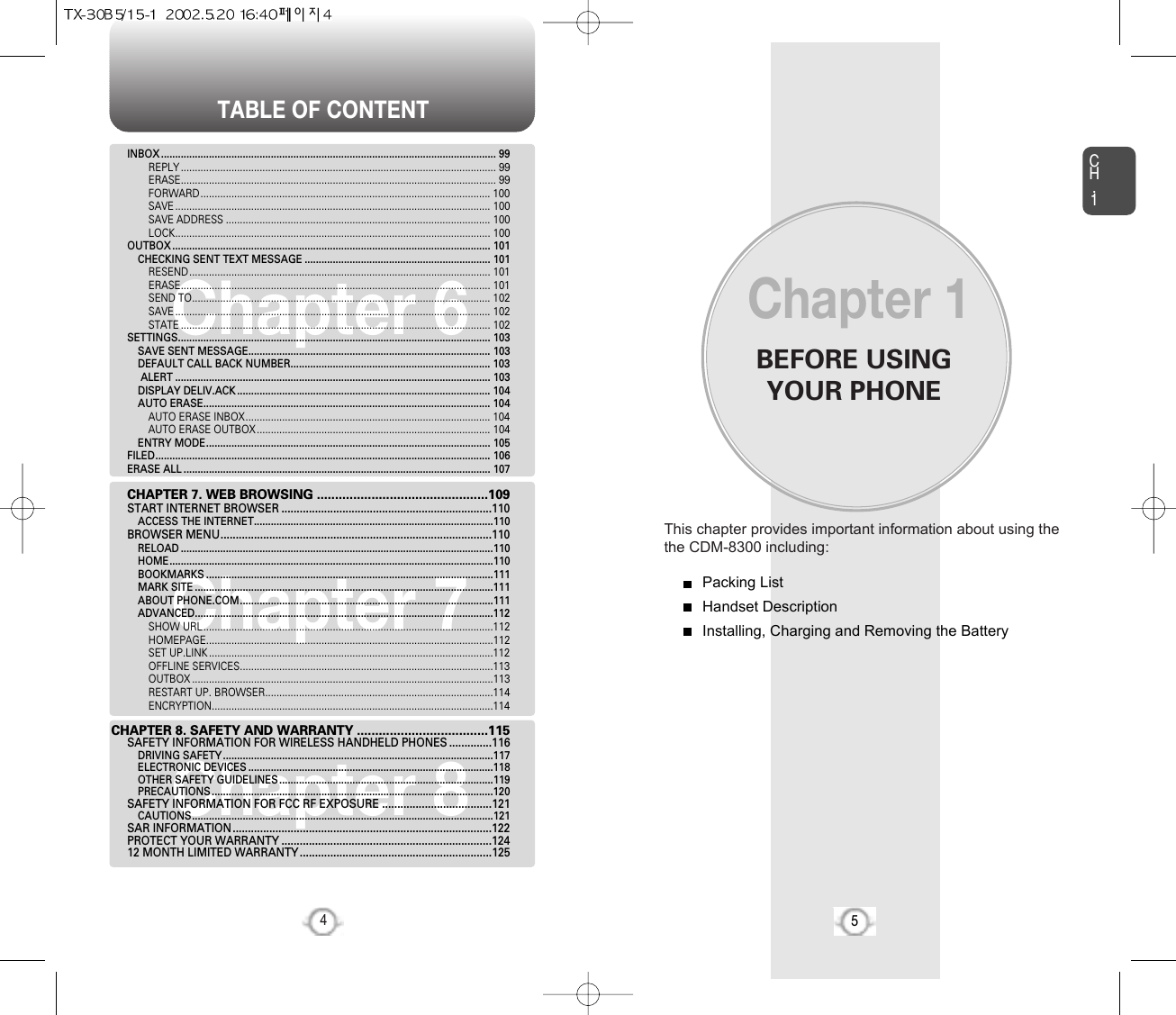 TABLE OF CONTENTBEFORE USINGYOUR PHONECH.154This chapter provides important information about using thethe CDM-8300 including:Chapter 1Chapter 6Chapter 7Chapter 8INBOX....................................................................................................................... 99REPLY................................................................................................................ 99ERASE................................................................................................................ 99FORWARD....................................................................................................... 100SAVE................................................................................................................ 100SAVE ADDRESS .............................................................................................. 100LOCK................................................................................................................ 100OUTBOX................................................................................................................. 101CHECKING SENT TEXT MESSAGE .................................................................. 101RESEND........................................................................................................... 101ERASE.............................................................................................................. 101SEND TO.......................................................................................................... 102SAVE................................................................................................................ 102STATE .............................................................................................................. 102SETTINGS............................................................................................................... 103SAVE SENT MESSAGE...................................................................................... 103DEFAULT CALL BACK NUMBER....................................................................... 103ALERT ................................................................................................................ 103DISPLAY DELIV.ACK.......................................................................................... 104AUTO ERASE...................................................................................................... 104AUTO ERASE INBOX....................................................................................... 104AUTO ERASE OUTBOX................................................................................... 104ENTRY MODE..................................................................................................... 105FILED....................................................................................................................... 106ERASE ALL ............................................................................................................. 107CHAPTER 7. WEB BROWSING ...............................................109START INTERNET BROWSER .....................................................................110ACCESS THE INTERNET.....................................................................................110BROWSER MENU.........................................................................................110RELOAD ...............................................................................................................110HOME...................................................................................................................110BOOKMARKS ......................................................................................................111MARK SITE ..........................................................................................................111ABOUT PHONE.COM..........................................................................................111ADVANCED..........................................................................................................112SHOW URL.......................................................................................................112HOMEPAGE......................................................................................................112SET UP.LINK.....................................................................................................112OFFLINE SERVICES..........................................................................................113OUTBOX ...........................................................................................................113RESTART UP. BROWSER.................................................................................114ENCRYPTION....................................................................................................114CHAPTER 8. SAFETY AND WARRANTY ....................................115SAFETY INFORMATION FOR WIRELESS HANDHELD PHONES ..............116DRIVING SAFETY................................................................................................117ELECTRONIC DEVICES .......................................................................................118OTHER SAFETY GUIDELINES............................................................................119PRECAUTIONS....................................................................................................120SAFETY INFORMATION FOR FCC RF EXPOSURE ....................................121CAUTIONS...........................................................................................................121SAR INFORMATION.....................................................................................122PROTECT YOUR WARRANTY .....................................................................12412 MONTH LIMITED WARRANTY...............................................................125Packing ListHandset DescriptionInstalling, Charging and Removing the Battery