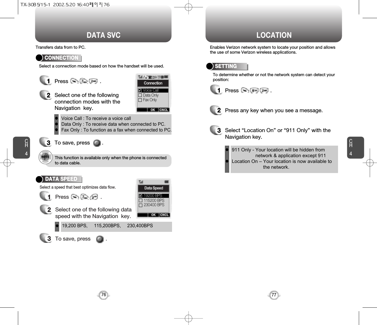 CH477LOCATIONCH476DATA SVCEnables Verizon network system to locate your position and allowsthe use of some Verizon wireless applications.Select a connection mode based on how the handset will be used.To determine whether or not the network system can detect yourposition:1Press                     .2Press any key when you see a message.3Select “Location On” or “911 Only” with theNavigation key.SETTING1Press                     .2Select one of the followingconnection modes with theNavigation  key.3To save, press        .CONNECTIONVoice Call : To receive a voice callData Only : To receive data when connected to PC.Fax Only : To function as a fax when connected to PC.lll911 Only - Your location will be hidden fromnetwork &amp; application except 911Location On – Your location is now available tothe network.llOK CNCLConnectionData OnlyFax OnlyVoice CallThis function is available only when the phone is connectedto data cable.Transfers data from to PC.3To save, press          .1Press                     .2Select one of the following dataspeed with the Navigation  key.Select a speed that best optimizes data flow.DATA SPEED19,200 BPS,     115,200BPS,     230,400BPSlOK CNCLData Speed115200 BPS230400 BPS19200 BPS