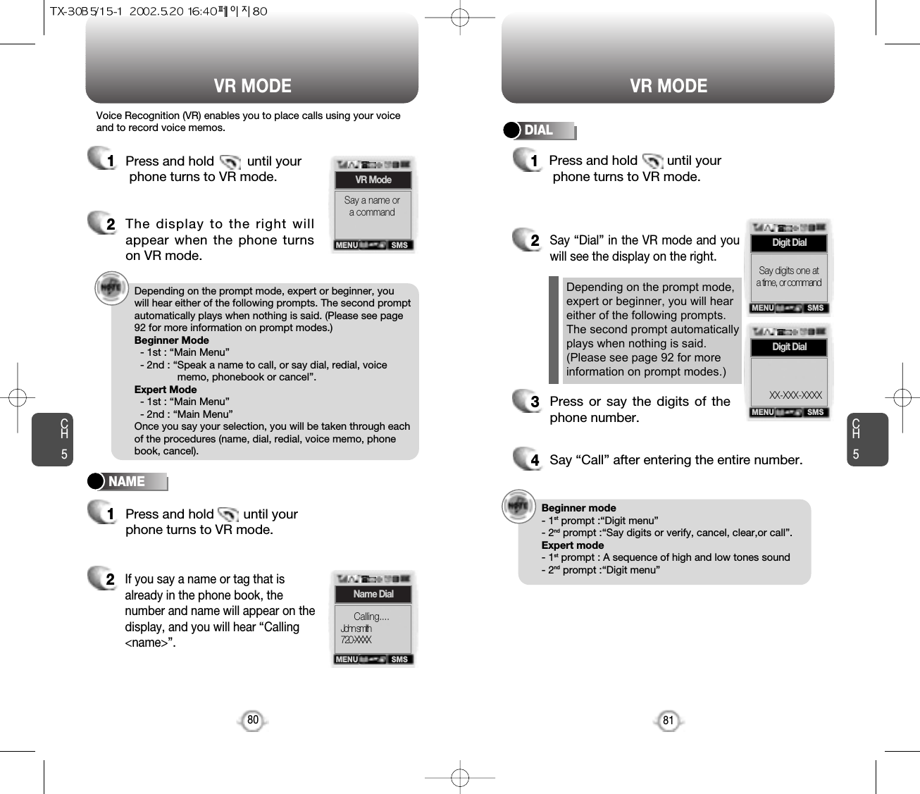 Press and hold        until yourphone turns to VR mode.CH581VR MODECH580VR MODENAMEDIALDepending on the prompt mode, expert or beginner, youwill hear either of the following prompts. The second promptautomatically plays when nothing is said. (Please see page92 for more information on prompt modes.)Beginner Mode- 1st : “Main Menu”- 2nd : “Speak a name to call, or say dial, redial, voicememo, phonebook or cancel”.Expert Mode- 1st : “Main Menu”- 2nd : “Main Menu”Once you say your selection, you will be taken through eachof the procedures (name, dial, redial, voice memo, phonebook, cancel).Voice Recognition (VR) enables you to place calls using your voiceand to record voice memos.1Press and hold         until yourphone turns to VR mode.2The display to the right willappear when the phone turnson VR mode.1Press and hold        until your phone turns to VR mode.2If you say a name or tag that isalready in the phone book, thenumber and name will appear on thedisplay, and you will hear “Calling&lt;name&gt;”.2Say “Dial” in the VR mode and youwill see the display on the right. 3Press or say the digits of thephone number.4Say “Call” after entering the entire number.Depending on the prompt mode,expert or beginner, you will heareither of the following prompts.The second prompt automaticallyplays when nothing is said.(Please see page 92 for moreinformation on prompt modes.)1SMSVR ModeSay a name ora commandSMSName DialCalling....John smith720-XXXXMENUSMSDigit DialSay digits one at a time, or commandMENUSMSDigit DialXX-XXX-XXXXMENUMENUBeginner mode- 1st prompt :“Digit menu”- 2nd prompt :“Say digits or verify, cancel, clear,or call”.Expert mode- 1st prompt : A sequence of high and low tones sound- 2nd prompt :“Digit menu” 