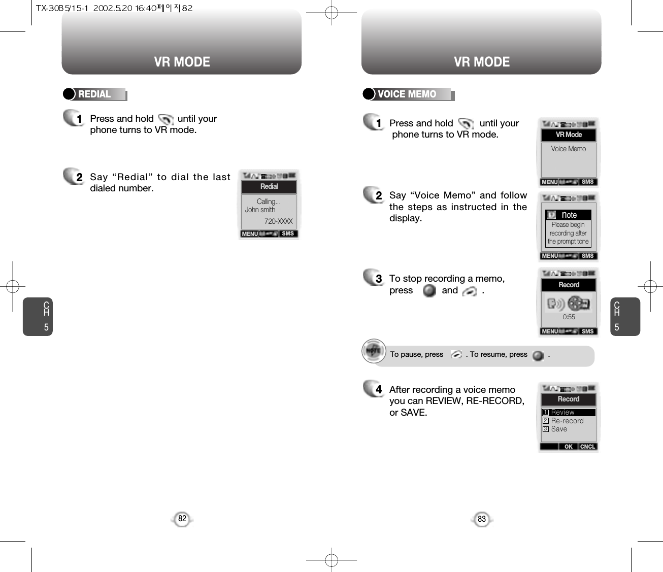 CH583VR MODECH582VR MODE2Say “Redial” to dial the lastdialed number.1Press and hold         until yourphone turns to VR mode.REDIAL VOICE MEMO1Press and hold          until yourphone turns to VR mode.2Say “Voice Memo” and followthe steps as instructed in thedisplay.3To stop recording a memo,press           and         .4After recording a voice memoyou can REVIEW, RE-RECORD,or SAVE.To pause, press           . To resume, press          .SMSRedialCalling...John smith720-XXXXMENUSMSVR ModeVoice MemoMENUMENU SMSnotePlease beginrecording afterthe prompt toneMENU SMSRecord0:55OK CNCLRecordRe-recordSaveReview123