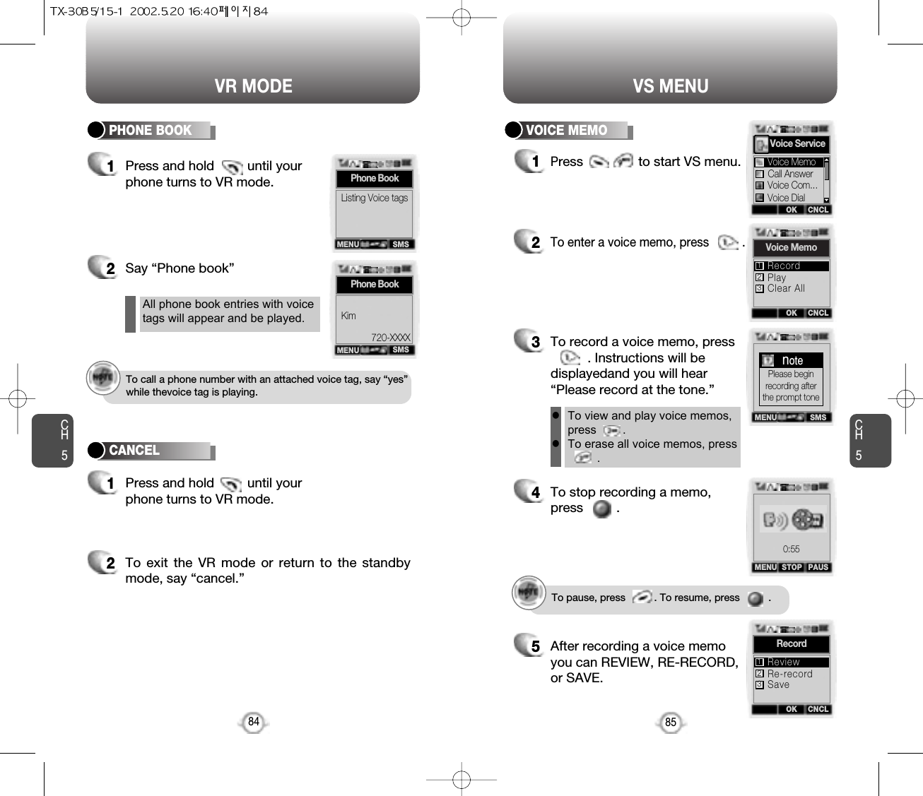 Press and hold         until your phone turns to VR mode.CH584VR MODECH585VS MENU1Press               to start VS menu.2To enter a voice memo, press          .3To record a voice memo, press. Instructions will bedisplayedand you will hear“Please record at the tone.”4To stop recording a memo,press         .5After recording a voice memoyou can REVIEW, RE-RECORD,or SAVE.To pause, press          . To resume, press          .All phone book entries with voicetags will appear and be played.To view and play voice memos,press        .To erase all voice memos, press    .llTo call a phone number with an attached voice tag, say “yes”while thevoice tag is playing.2Say “Phone book” 2To exit the VR mode or return to the standbymode, say “cancel.”11Press and hold         until your phone turns to VR mode.PHONE BOOK VOICE MEMOCANCELSMSPhone BookListing Voice tagsMENUSMSPhone BookKim720-XXXXMENUOK CNCLVoice ServiceCall AnswerVoice Com...Voice DialVoice MemoMENU SMSnotePlease beginrecording afterthe prompt toneMENU STOP PAUSOK CNCLRecordRe-recordSaveReview123OK CNCLVoice MemoPlayClear AllRecord1230:55