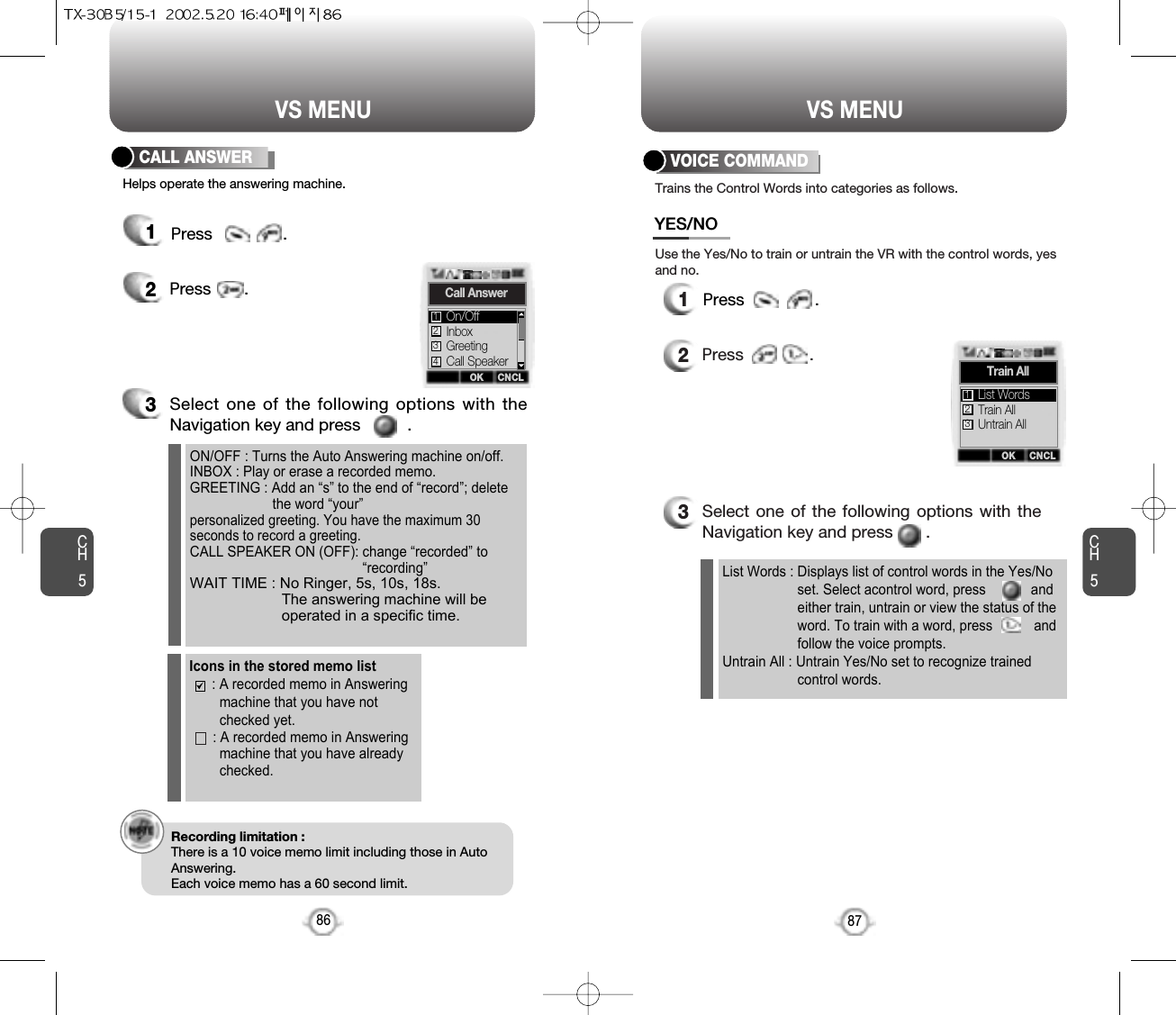 CH587VS MENUCH586VS MENU12Press       .ON/OFF : Turns the Auto Answering machine on/off.INBOX : Play or erase a recorded memo.GREETING : Add an “s” to the end of “record”; delete the word “your”personalized greeting. You have the maximum 30seconds to record a greeting.CALL SPEAKER ON (OFF): change “recorded” to“recording”WAIT TIME : No Ringer, 5s, 10s, 18s.The answering machine will beoperated in a specific time.3Select one of the following options with theNavigation key and press          .Helps operate the answering machine.12Press              .List Words : Displays list of control words in the Yes/No  set. Select acontrol word, press            and either train, untrain or view the status of the word. To train with a word, press           and follow the voice prompts.Untrain All : Untrain Yes/No set to recognize trained control words.3Select one of the following options with theNavigation key and press       .Use the Yes/No to train or untrain the VR with the control words, yesand no.Trains the Control Words into categories as follows.VOICE COMMANDCALL ANSWERRecording limitation :There is a 10 voice memo limit including those in AutoAnswering.Each voice memo has a 60 second limit.Icons in the stored memo list : A recorded memo in Answeringmachine that you have notchecked yet.: A recorded memo in Answeringmachine that you have already checked.OK CNCLCall AnswerInboxGreetingOn/Off123Call Speaker4OK CNCLTrain AllTrain AllUntrain AllList Words123YES/NOPress               .Press               .