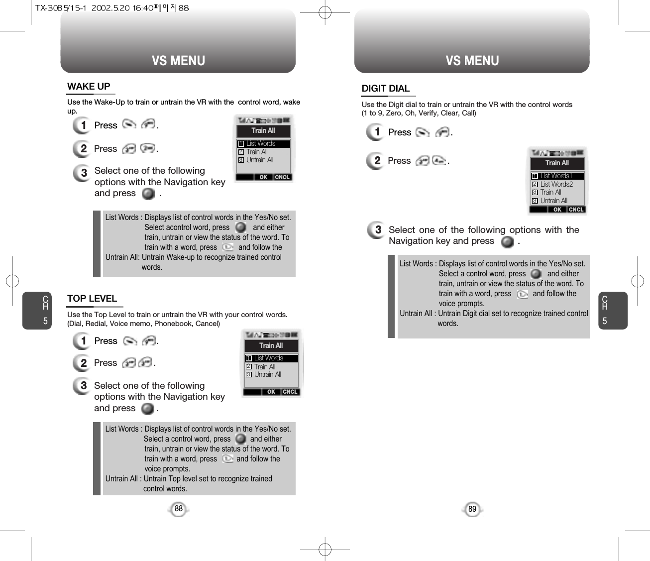 CH589VS MENUCH588VS MENUUse the Wake-Up to train or untrain the VR with the  control word, wakeup.3Select one of the followingoptions with the Navigation keyand press         .Use the Top Level to train or untrain the VR with your control words.(Dial, Redial, Voice memo, Phonebook, Cancel)3Select one of the followingoptions with the Navigation keyand press        .12Press               .12Press              .  12Press              .   Use the Digit dial to train or untrain the VR with the control words(1 to 9, Zero, Oh, Verify, Clear, Call)3Select one of the following options with theNavigation key and press         .List Words : Displays list of control words in the Yes/No set.Select a control word, press           and eithertrain, untrain or view the status of the word. To train with a word, press           and follow the voice prompts.Untrain All : Untrain Digit dial set to recognize trained controlwords.OK CNCLTrain AllTrain AllUntrain AllList Words123OK CNCLTrain AllTrain AllUntrain AllList Words123OK CNCLTrain AllList Words2Train AllList Words1123Untrain All3WAKE UPTOP LEVELDIGIT DIALPress               .  Press               . Press               .  List Words : Displays list of control words in the Yes/No set.Select a control word, press          and either train, untrain or view the status of the word. To train with a word, press          and follow the voice prompts.Untrain All : Untrain Top level set to recognize trainedcontrol words.List Words : Displays list of control words in the Yes/No set.Select acontrol word, press            and either train, untrain or view the status of the word. To train with a word, press           and follow the Untrain All: Untrain Wake-up to recognize trained control  words.