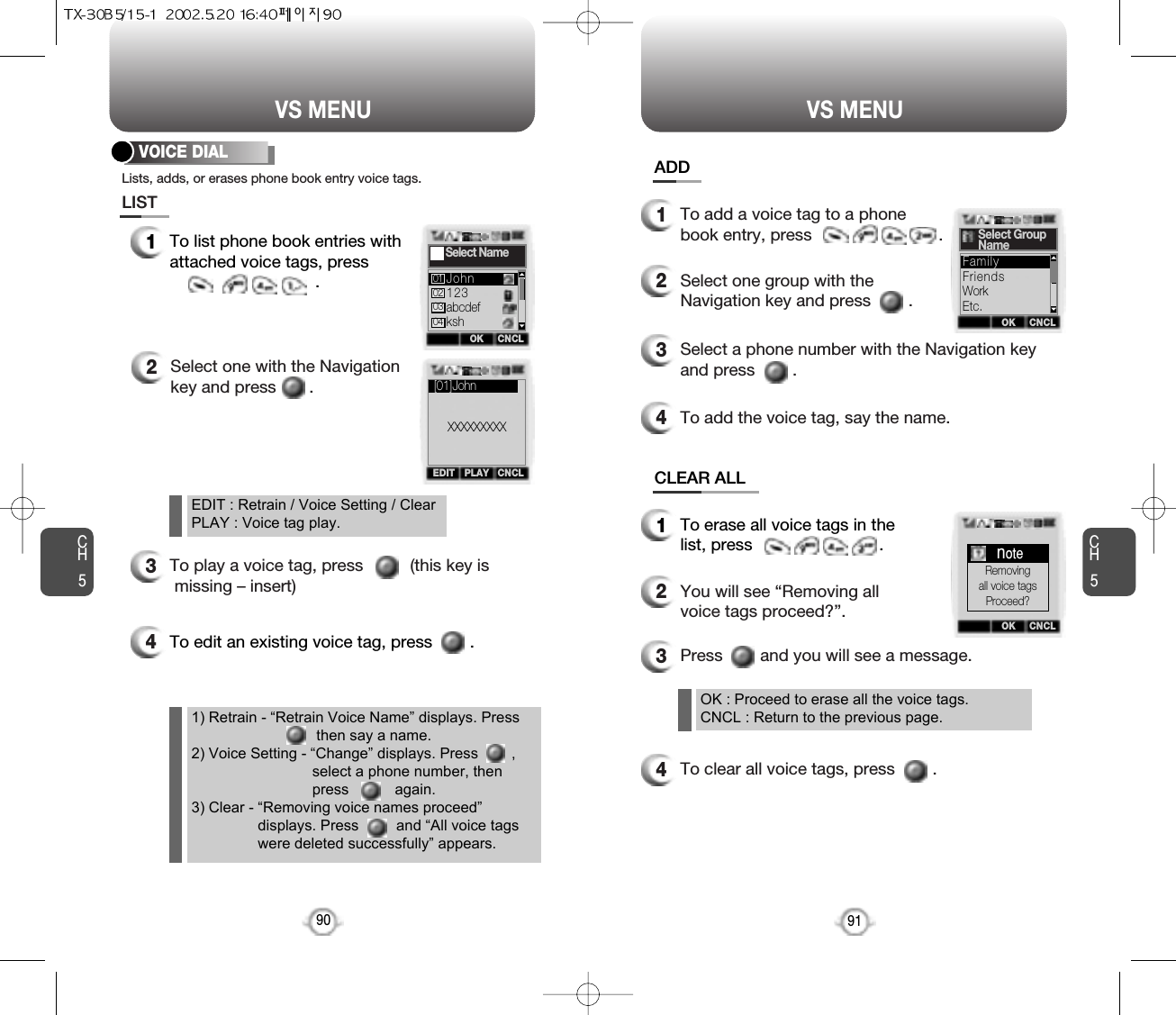 To edit an existing voice tag, press        .CH591VS MENUCH590VS MENU1To list phone book entries withattached voice tags, press.2Select one with the Navigationkey and press       .3To play a voice tag, press          (this key ismissing – insert)4VOICE DIAL1To erase all voice tags in thelist, press                           .2You will see “Removing allvoice tags proceed?”.OK : Proceed to erase all the voice tags.CNCL : Return to the previous page.EDIT : Retrain / Voice Setting / ClearPLAY : Voice tag play.1) Retrain - “Retrain Voice Name” displays. Press     then say a name.2) Voice Setting - “Change” displays. Press        ,select a phone number, then press           again.3) Clear - “Removing voice names proceed”displays. Press         and “All voice tagswere deleted successfully” appears.3Press        and you will see a message.4To clear all voice tags, press        .1To add a voice tag to a phonebook entry, press                           .2Select one group with theNavigation key and press        .3Select a phone number with the Navigation keyand press        .4To add the voice tag, say the name.Lists, adds, or erases phone book entry voice tags.OK CNCLSelect Name123abcdefkshJohn01020304PLAYEDIT CNCL[01]JohnXXXXXXXXXOK CNCLSelect GroupNameFriendsWorkEtc.FamilyOK CNCLnoteRemovingall voice tagsProceed?LISTADDCLEAR ALL