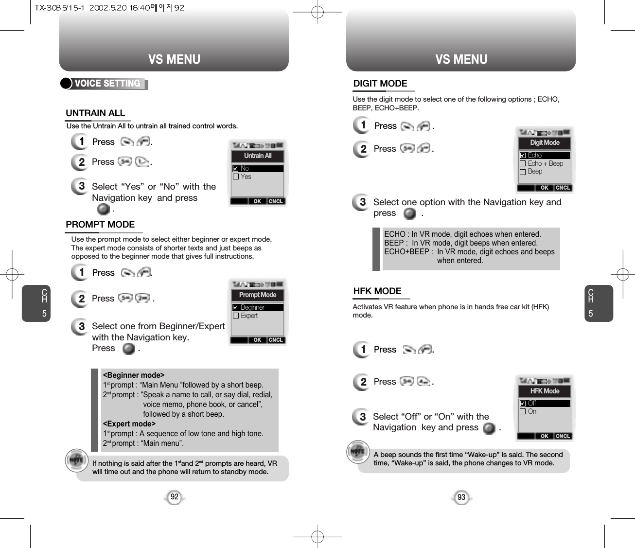 CH593VS MENUCH592VS MENUUse the Untrain All to untrain all trained control words.3Select “Yes” or “No” with theNavigation key  and press.VOICE SETTING12Press              .12Press              .12Press              .12Press               .Use the prompt mode to select either beginner or expert mode.The expert mode consists of shorter texts and just beeps asopposed to the beginner mode that gives full instructions.3Select one from Beginner/Expertwith the Navigation key.   Press         .If nothing is said after the 1stand 2nd prompts are heard, VRwill time out and the phone will return to standby mode.&lt;Beginner mode&gt;1st prompt : “Main Menu ”followed by a short beep.2nd prompt : “Speak a name to call, or say dial, redial,voice memo, phone book, or cancel”,followed by a short beep.&lt;Expert mode&gt;1st prompt : A sequence of low tone and high tone.2nd prompt : “Main menu”.Use the digit mode to select one of the following options ; ECHO,BEEP, ECHO+BEEP.Activates VR feature when phone is in hands free car kit (HFK)mode.3Select one option with the Navigation key andpress          .3Select “Off” or “On” with theNavigation  key and press        .A beep sounds the first time “Wake-up” is said. The secondtime, “Wake-up” is said, the phone changes to VR mode.ECHO : In VR mode, digit echoes when entered.BEEP :  In VR mode, digit beeps when entered.ECHO+BEEP :  In VR mode, digit echoes and beepswhen entered.OK CNCLUntrain AllYesNoOK CNCLHFK ModeOnOffOK CNCLPrompt ModeExpertBeginnerOK CNCLDigit ModeEcho + BeepBeepEchoUNTRAIN ALLDIGIT MODEHFK MODEPROMPT MODEPress              .Press              .  Press              . Press              .  