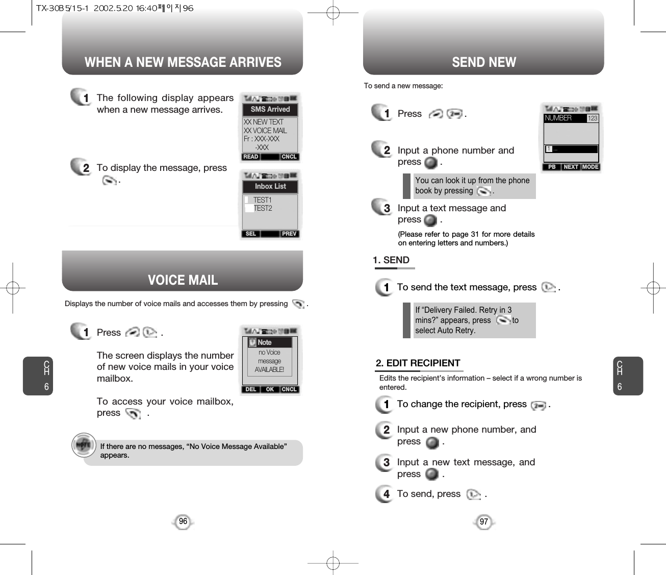 WHEN A NEW MESSAGE ARRIVES SEND NEWCH697CH6961The following display appearswhen a new message arrives.1Press               . The screen displays the numberof new voice mails in your voicemailbox.To access your voice mailbox,press          .Displays the number of voice mails and accesses them by pressing         .2To display the message, press.1Press                .2Input a phone number andpress       .3Input a text message and press       .If “Delivery Failed. Retry in 3mins?” appears, press          toselect Auto Retry.You can look it up from the phonebook by pressing         .1. SEND1To send the text message, press        .2. EDIT RECIPIENT1To change the recipient, press        .2Input a new phone number, andpress        .3Input a new text message, andpress        .4To send, press         .To send a new message:Edits the recipient’s information – select if a wrong number isentered.VOICE MAIL(Please refer to page 31 for more detailson entering letters and numbers.)NEXTPB MODE1  ...If there are no messages, “No Voice Message Available”appears.READ CNCLSMS ArrivedXX NEW TEXTXX VOICE MAILFr : XXX-XXX-XXXSEL PREVInbox ListTEST1TEST2OKDEL CNCLNUMBER 123Noteno VoicemessageAVAILABLE!