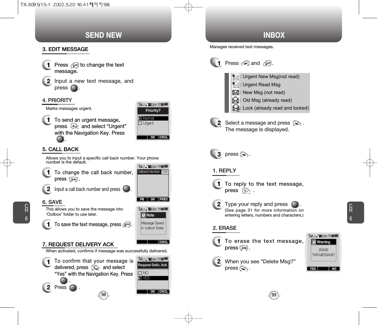 SEND NEW INBOXCH699CH6983. EDIT MESSAGE1Press        to change the textmessage.2Input a new text message, andpress       .4. PRIORITY1To send an urgent message,press          and select “Urgent”with the Navigation Key. Press .5. CALL BACK1To change the call back number,press         .2Input a call back number and press         .6. SAVE1To save the text message, press        .7. REQUEST DELIVERY ACK1To confirm that your message isdelivered, press           and select“Yes” with the Navigation Key. Press   .2Press         .      Marks messages urgent.Allows you to input a specific call back number. Your phonenumber is the default.This allows you to save the message into‘Outbox’ folder to use later.When activated, confirms if message was successfully delivered.1Press        and        .2Select a message and press         .The message is displayed.press       .3: Urgent New Msg(not read): Urgent Read Msg: New Msg (not read): Old Msg (already read): Lock (already read and locked)1. REPLY1To reply to the text message,press          .2Type your reply and press        .(See page 31 for more information onentering letters, numbers and characters.)2. ERASE1To erase the text message,press       .2When you see “Delete Msg?”press       .Manages received text messages.OK CNCLPriority?UrgentNormalOKPB PREVCNCLNoteMessage Savedin ‘outbox’ folderOK CNCLRequest Deliv. AckNOYESYES NOWarningERASETHIS MESSAGE?Callback Number  123