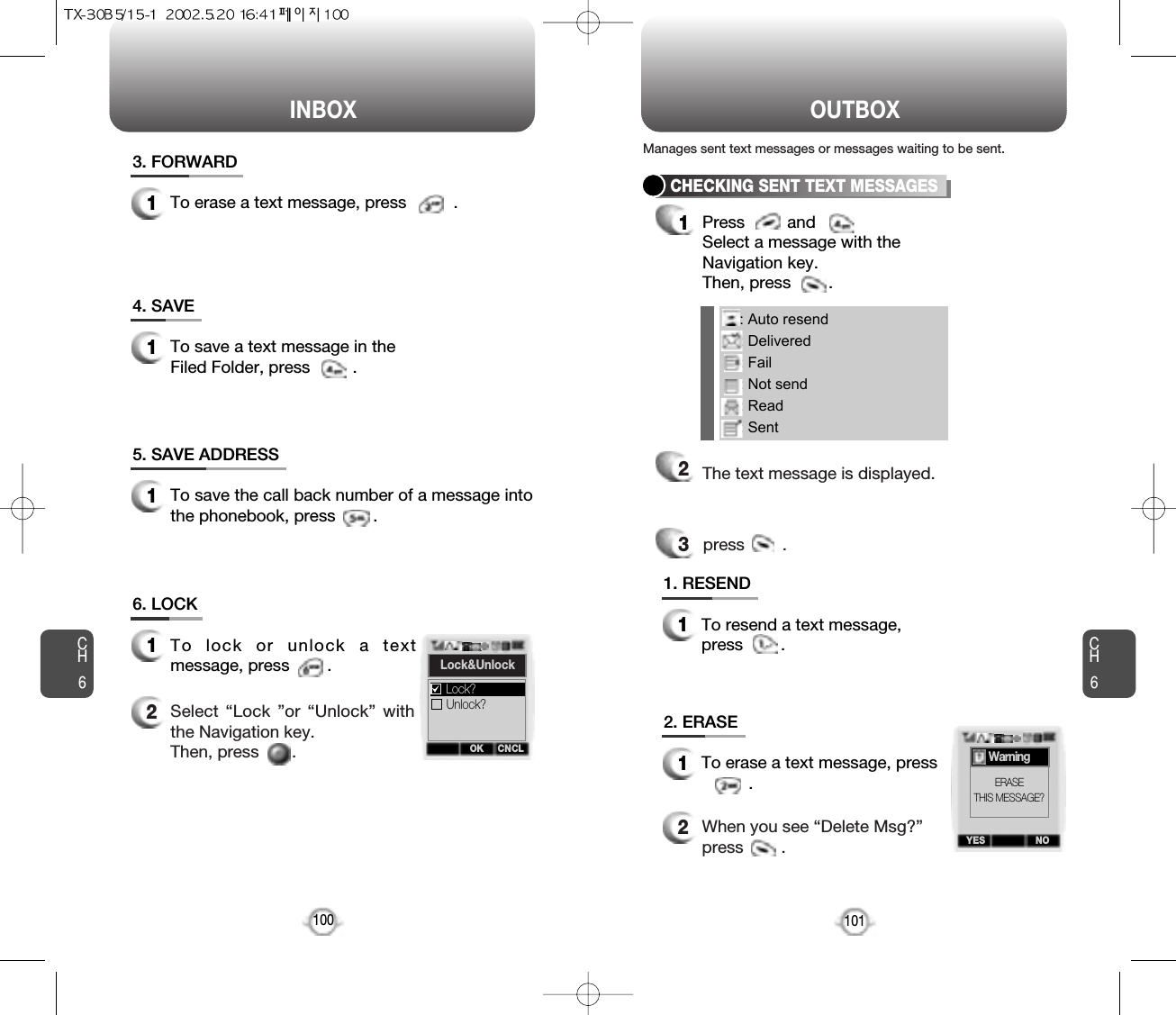 : Auto resend: Delivered: Fail: Not send: Read: SentINBOX OUTBOXCH6101CH61003. FORWARD1To erase a text message, press          .4. SAVE1To save a text message in theFiled Folder, press         .5. SAVE ADDRESS1To save the call back number of a message intothe phonebook, press        .6. LOCK1To lock or unlock a textmessage, press        .2Select “Lock ”or “Unlock” withthe Navigation key. Then, press       .CHECKING SENT TEXT MESSAGES1Press         and         Select a message with the Navigation key. Then, press        .2The text message is displayed.press        .31. RESEND1To resend a text message,press        .2. ERASE1To erase a text message, press.2When you see “Delete Msg?”press        .Manages sent text messages or messages waiting to be sent.OK CNCLLock&amp;UnlockUnlock?Lock?YES NOWarningERASETHIS MESSAGE?