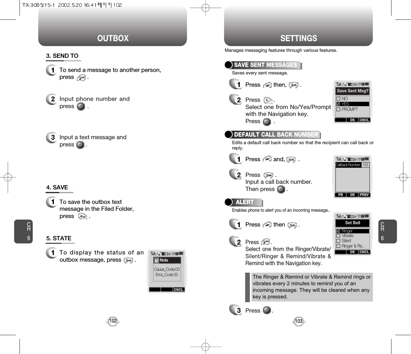 OUTBOX SETTINGSCH6103CH61024. SAVE1To save the outbox textmessage in the Filed Folder,press         .5. STATE1To display the status of anoutbox message, press        .3. SEND TO1To send a message to another person, press        .2Input phone number andpress        .3Input a text message and press       .SAVE SENT MESSAGES1Press        then,        .2Press        . Select one from No/Yes/Promptwith the Navigation key.Press        .DEFAULT CALL BACK NUMBER1Press        and,        .2Press         .Input a call back number.Then press       .ALERT1Press        then        .2Press        .Select one from the Ringer/Vibrate/Silent/Ringer &amp; Remind/Vibrate &amp;Remind with the Navigation key.3Press       .Manages messaging features through various features.Saves every sent message.Edits a default call back number so that the recipient can call back orreply.Enables phone to alert you of an incoming message..The Ringer &amp; Remind or Vibrate &amp; Remind rings orvibrates every 2 minutes to remind you of anincoming message. They will be cleared when anykey is pressed.CNCLNoteCause_Code:00Error_Code:00OKPB PREVOK CNCLSave Sent Msg?PROMPTNOYESOK CNCLSet BellSilentRinger &amp; Re..VibrateRingerCallback Number 123