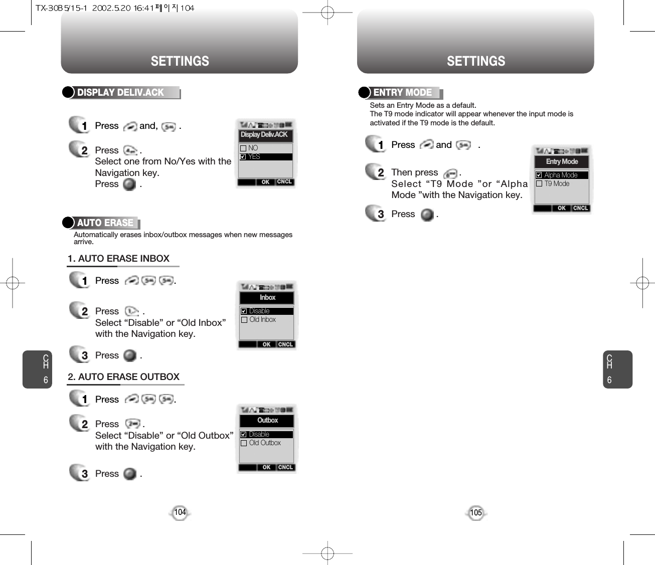 CH6105SETTINGSHANDSET DESCRIPTIONCH6DISPLAY DELIV.ACK104SETTINGS1Press        and,        .2Press        . Select one from No/Yes with theNavigation key.Press        .OK CNCLNOYESDisplay Deliv.ACKAUTO ERASE1Press                     .2Press         . Select “Disable” or “Old Inbox”with the Navigation key.Automatically erases inbox/outbox messages when new messagesarrive.3Press        .1. AUTO ERASE INBOX1Press                     .2Press         . Select “Disable” or “Old Outbox”with the Navigation key.3Press        .2. AUTO ERASE OUTBOXOK CNCLInboxOld InboxDisableOK CNCLOutboxOld OutboxDisableENTRY MODE1Press        and          .2Then press        .Select “T9 Mode ”or “AlphaMode ”with the Navigation key.3Press        .Sets an Entry Mode as a default.The T9 mode indicator will appear whenever the input mode isactivated if the T9 mode is the default.OK CNCLEntry ModeT9 ModeAlpha Mode