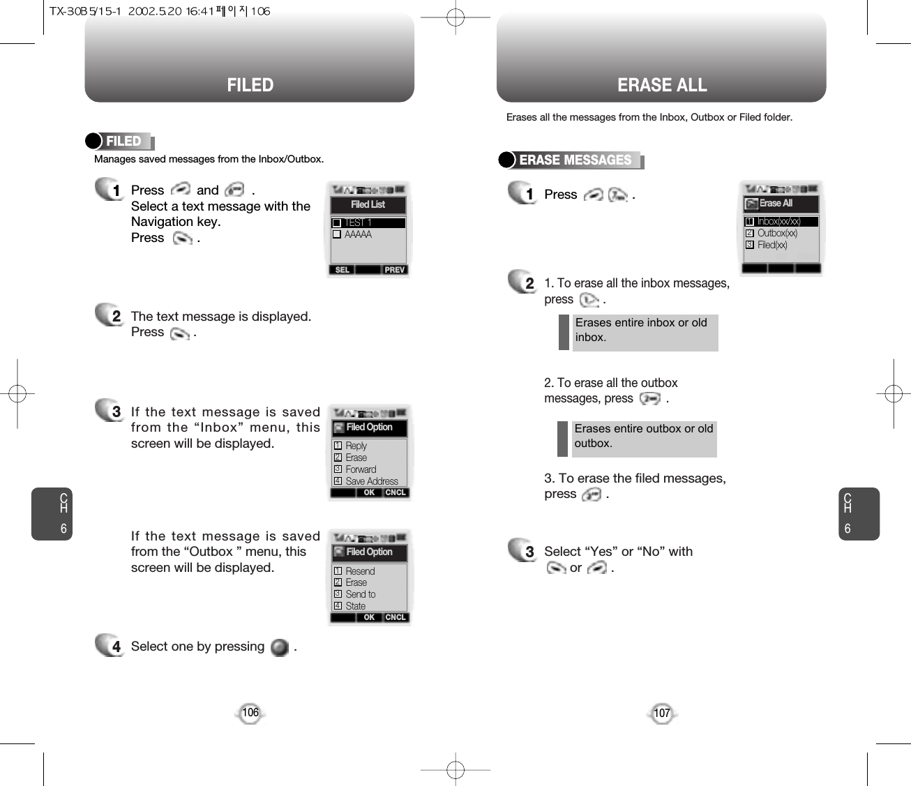 FILED ERASE ALLCH6107CH6106Manages saved messages from the Inbox/Outbox.FILED1Press         and         .Select a text message with the Navigation key.Press         .2The text message is displayed. Press        .3If the text message is savedfrom the “Inbox” menu, thisscreen will be displayed.4Select one by pressing        .If the text message is savedfrom the “Outbox ” menu, this screen will be displayed.SEL PREVFiled ListAAAAATEST 1CNCLFiled OptionErase2Forward3Save Address4OKOKCNCLFiled OptionErase2Resend1Reply1Send to3State4ERASE MESSAGES1Press               .21. To erase all the inbox messages,press         .3Select “Yes” or “No” with or        .2. To erase all the outboxmessages, press          .3. To erase the filed messages,press        .Erases all the messages from the Inbox, Outbox or Filed folder.Erases entire inbox or oldinbox.OK CNCLErase AllOutbox(xx)Inbox(xx/xx)12Filed(xx)3Erases entire outbox or oldoutbox.