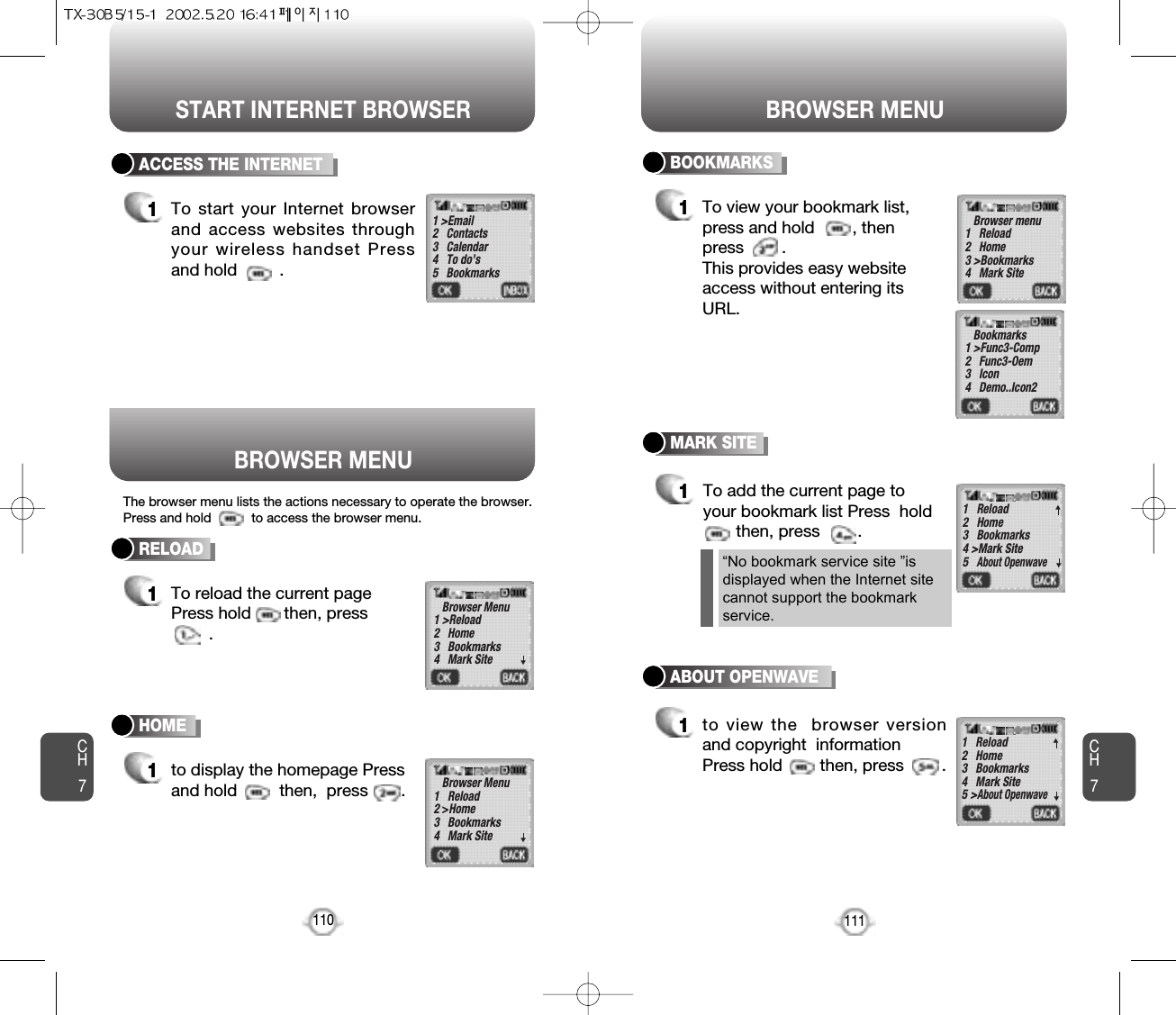 START INTERNET BROWSER BROWSER MENUCH7111CH7110RELOAD1To reload the current pagePress hold       then, press.ACCESS THE INTERNET1To start your Internet browserand access websites throughyour wireless handset Pressand hold         .HOME1to display the homepage Pressand hold         then,  press       . 1 &gt;Email2   Contacts3   Calendar4   To do’s5   BookmarksBrowser Menu1 &gt;Reload2   Home3   Bookmarks4   Mark SiteBrowser Menu1   Reload2 &gt;Home3   Bookmarks4   Mark Site▼▼BOOKMARKS1To view your bookmark list,press and hold        , thenpress        .This provides easy websiteaccess without entering itsURL.Browser menu1   Reload2   Home3 &gt;Bookmarks4   Mark SiteBookmarks1 &gt;Func3-Comp2   Func3-Oem3   Icon4   Demo..Icon2▼MARK SITE1To add the current page toyour bookmark list Press  holdthen, press        .            “No bookmark service site ”is displayed when the Internet site cannot support the bookmarkservice.1   Reload2   Home3   Bookmarks4 &gt;Mark Site5   About Openwave▼▼ABOUT OPENWAVE1to view the  browser versionand copyright  informationPress hold        then, press        .  1   Reload2   Home3   Bookmarks4   Mark Site5 &gt;About Openwave▼▼BROWSER MENUThe browser menu lists the actions necessary to operate the browser.Press and hold           to access the browser menu.