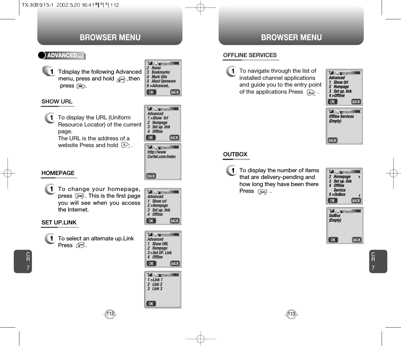 BROWSER MENU BROWSER MENUCH7113CH71121To display the URL (Uniform Resource Locator) of the currentpage.The URL is the address of a website Press and hold        .SHOW URL1To change your homepage,press        . This is the first pageyou will see when you accessthe Internet.HOMEPAGE1To select an alternate up.LinkPress        .SET UP.LINKADVANCED...1Tdisplay the following Advancedmenu, press and hold        ,thenpress       .2   Home3   Bookmarks4   Mark Site5   About Openwave6 &gt;Advanced..Advanced1 &gt;Show  Url2   Hompage3   Set up. link4   Offline   Advanced1   Show url2 &gt;Hompage3   Set up. link4   Offline   Advanced1   Show URL2   Hompage3 &gt;Set UP. Link4   Offline   1 &gt;Link 12   Link 23   Link 3http://wwwCuritel.com/index1To navigate through the list ofinstalled channel applicationsand guide you to the entry pointof the applications Press         .OFFLINE SERVICES1To display the number of itemsthat are delivery-pending andhow long they have been therePress          .OUTBOXAdvanced1   Show Url2   Hompage3   Set up. link4 &gt;Offline   2   Homepage3   Set up. link4   Offline Service5 &gt;OutboxOutBox(Empty)Offline Services(Empty)▼▼
