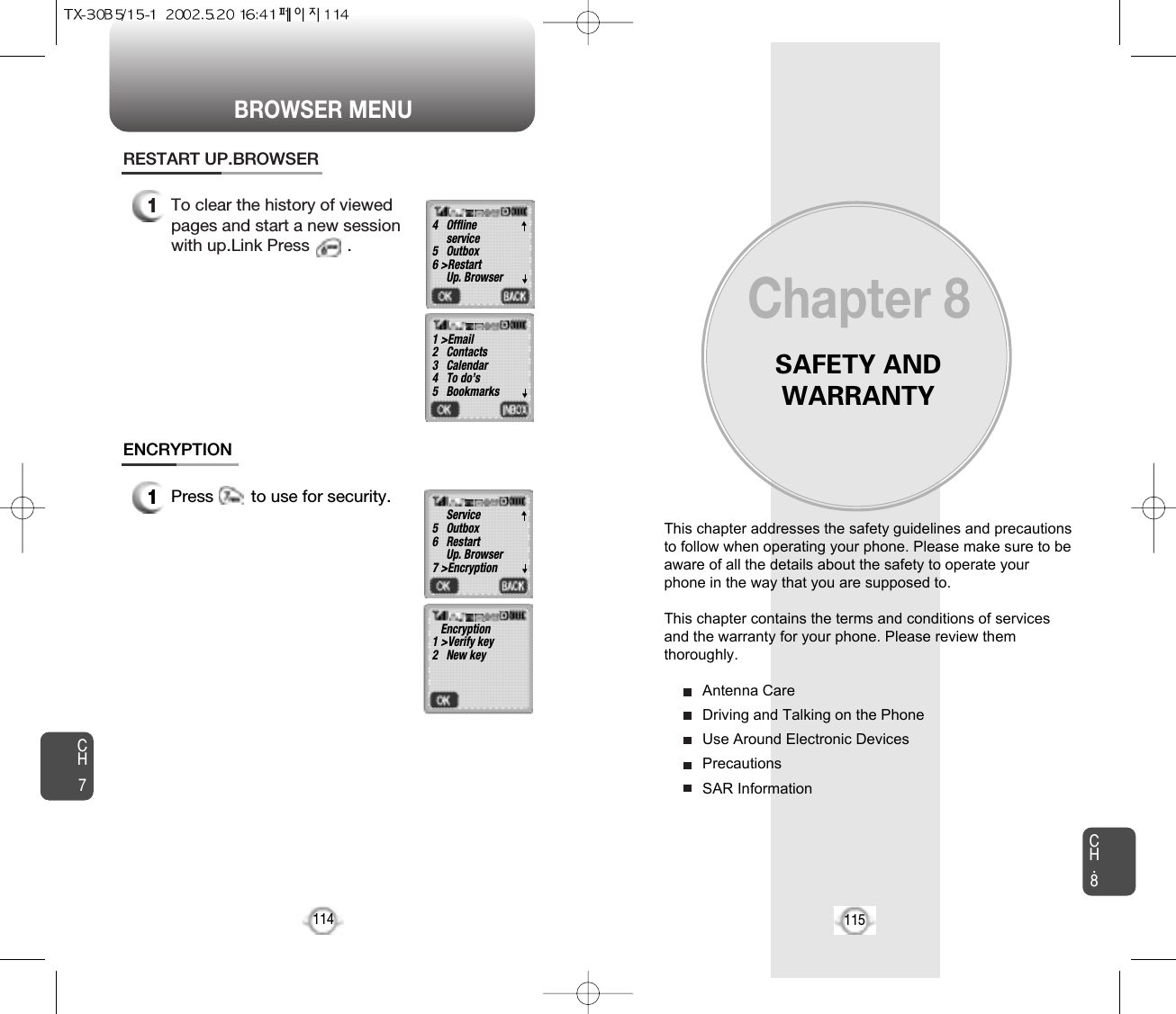 BROWSER MENUSAFETY ANDWARRANTYThis chapter addresses the safety guidelines and precautionsto follow when operating your phone. Please make sure to beaware of all the details about the safety to operate yourphone in the way that you are supposed to.This chapter contains the terms and conditions of servicesand the warranty for your phone. Please review themthoroughly.Antenna CareDriving and Talking on the PhoneUse Around Electronic DevicesPrecautionsSAR InformationChapter 8115CH7CH.81141To clear the history of viewedpages and start a new sessionwith up.Link Press        .RESTART UP.BROWSER1Press        to use for security.ENCRYPTION4   Offline service5   Outbox6 &gt;RestartUp. Browser1 &gt;Email2   Contacts3   Calendar4   To do’s5   BookmarksService5   Outbox6   RestartUp. Browser7 &gt;EncryptionEncryption1 &gt;Verify key2   New key▼▼▼▼▼