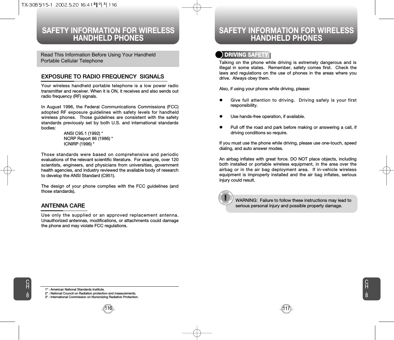 SAFETY INFORMATION FOR WIRELESSHANDHELD PHONES SAFETY INFORMATION FOR WIRELESSHANDHELD PHONES117CH.8CH.8116Your wireless handheld portable telephone is a low power radiotransmitter and receiver. When it is ON, it receives and also sends outradio frequency (RF) signals.In August 1996, the Federal Communications Commissions (FCC)adopted RF exposure guidelines with safety levels for handheldwireless phones.  Those guidelines are consistent with the safetystandards previously set by both U.S. and international standardsbodies:ANSI C95.1 (1992) *NCRP Report 86 (1986) *ICNIRP (1996) *Those standards were based on comprehensive and periodicevaluations of the relevant scientific literature.  For example, over 120scientists, engineers, and physicians from universities, governmenthealth agencies, and industry reviewed the available body of researchto develop the ANSI Standard (C951).The design of your phone complies with the FCC guidelines (andthose standards).EXPOSURE TO RADIO FREQUENCY  SIGNALSUse only the supplied or an approved replacement antenna.Unauthorized antennas, modifications, or attachments could damagethe phone and may violate FCC regulations.ANTENNA CARERead This Information Before Using Your HandheldPortable Cellular Telephone Talking on the phone while driving is extremely dangerous and isillegal in some states.  Remember, safety comes first.  Check thelaws and regulations on the use of phones in the areas where youdrive.  Always obey them.Also, if using your phone while driving, please:lGive full attention to driving.  Driving safely is your firstresponsibility.lUse hands-free operation, if available.lPull off the road and park before making or answering a call, ifdriving conditions so require.If you must use the phone while driving, please use one-touch, speeddialing, and auto answer modes.An airbag inflates with great force. DO NOT place objects, includingboth installed or portable wireless equipment, in the area over theairbag or in the air bag deployment area.  If in-vehicle wirelessequipment is improperly installed and the air bag inflates, seriousinjury could result.DRIVING SAFETYWARNING:  Failure to follow these instructions may lead toserious personal injury and possible property damage.1* : American National Standards Institute.2* : National Council on Radiation protection and measurements. 3* : International Commission on Nonionizing Radiation Protection.