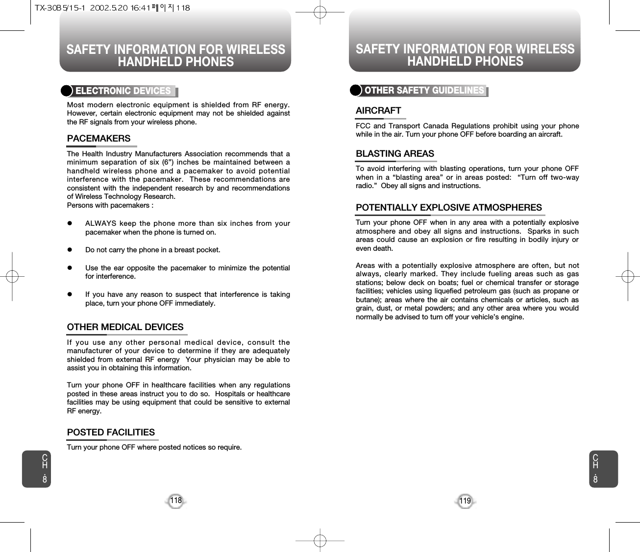 SAFETY INFORMATION FOR WIRELESSHANDHELD PHONES SAFETY INFORMATION FOR WIRELESSHANDHELD PHONES119CH.8CH.8118The Health Industry Manufacturers Association recommends that aminimum separation of six (6”) inches be maintained between ahandheld wireless phone and a pacemaker to avoid potentialinterference with the pacemaker.  These recommendations areconsistent with the independent research by and recommendationsof Wireless Technology Research.Persons with pacemakers : lALWAYS keep the phone more than six inches from yourpacemaker when the phone is turned on.lDo not carry the phone in a breast pocket.lUse the ear opposite the pacemaker to minimize the potentialfor interference.lIf you have any reason to suspect that interference is takingplace, turn your phone OFF immediately.PACEMAKERSIf you use any other personal medical device, consult themanufacturer of your device to determine if they are adequatelyshielded from external RF energy  Your physician may be able toassist you in obtaining this information.Turn your phone OFF in healthcare facilities when any regulationsposted in these areas instruct you to do so.  Hospitals or healthcarefacilities may be using equipment that could be sensitive to externalRF energy.OTHER MEDICAL DEVICESTurn your phone OFF where posted notices so require.POSTED FACILITIESELECTRONIC DEVICESMost modern electronic equipment is shielded from RF energy.However, certain electronic equipment may not be shielded againstthe RF signals from your wireless phone.OTHER SAFETY GUIDELINESFCC and Transport Canada Regulations prohibit using your phonewhile in the air. Turn your phone OFF before boarding an aircraft.AIRCRAFTTo avoid interfering with blasting operations, turn your phone OFFwhen in a “blasting area” or in areas posted:  “Turn off two-wayradio.”  Obey all signs and instructions.BLASTING AREASTurn your phone OFF when in any area with a potentially explosiveatmosphere and obey all signs and instructions.  Sparks in suchareas could cause an explosion or fire resulting in bodily injury oreven death.Areas with a potentially explosive atmosphere are often, but notalways, clearly marked. They include fueling areas such as gasstations; below deck on boats; fuel or chemical transfer or storagefacilities; vehicles using liquefied petroleum gas (such as propane orbutane); areas where the air contains chemicals or articles, such asgrain, dust, or metal powders; and any other area where you wouldnormally be advised to turn off your vehicle’s engine.POTENTIALLY EXPLOSIVE ATMOSPHERES