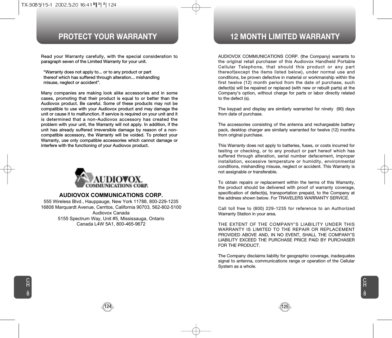 PROTECT YOUR WARRANTY 12 MONTH LIMITED WARRANTYCH.8125CH.8124Read your Warranty carefully, with the special consideration toparagraph seven of the Limited Warranty for your unit.“Warranty does not apply to... or to any product or part  thereof which has suffered through alteration... mishandling  misuse, neglect or accident”.Many companies are making look alike accessories and in somecases, promoting that their product is equal to or better than theAudiovox product. Be careful. Some of these products may not becompatible to use with your Audiovox product and may damage theunit or cause it to malfunction. If service is required on your unit and itis determined that a non-Audiovox accessory has created theproblem with your unit, the Warranty will not apply. In addition, if theunit has already suffered irreversible damage by reason of a non-compatible accessory, the Warranty will be voided. To protect yourWarranty, use only compatible accessories which cannot damage orinterfere with the functioning of your Audiovox product.   AUDIOVOX COMMUNICATIONS CORP.555 Wireless Blvd., Hauppauge, New York 11788, 800-229-123516808 Marquardt Avenue, Cerritos, California 90703, 562-802-5100Audiovox Canada5155 Spectrum Way, Unit #5, Mississauga, OntarioCanada L4W 5A1, 800-465-9672AUDIOVOX COMMUNICATIONS CORP. (the Company) warrants tothe original retail purchaser of this Audiovox Handheld PortableCellular Telephone, that should this product or any partthereof(except the items listed below), under normal use andconditions, be proven defective in material or workmanship within thefirst twelve (12) month period from the date of purchase, suchdefect(s) will be repaired or replaced (with new or rebuilt parts) at theCompany’s option, without charge for parts or labor directly relatedto the defect (s).The keypad and display are similarly warranted for ninety  (90) daysfrom date of purchase.The accessories consisting of the antenna and rechargeable batterypack, desktop charger are similarly warranted for twelve (12) monthsfrom original purchase.This Warranty does not apply to batteries, fuses, or costs incurred fortesting or checking, or to any product or part hereof which hassuffered through alteration, serial number defacement, improperinstallation, excessive temperature or humidity, environmentalconditions, mishandling misuse, neglect or accident. This Warranty isnot assignable or transferable.To obtain repairs or replacement within the terms of this Warranty,the product should be delivered with proof of warranty coverage,specification of defect(s), transportation prepaid, to the Company atthe address shown below. For TRAVELERS WARRANTY SERVICE.Call toll free to (800) 229-1235 for reference to an AuthorizedWarranty Station in your area.THE EXTENT OF THE COMPANY’S LIABILITY UNDER THISWARRANTY IS LIMITED TO THE REPAIR OR REPLACEMENTPROVIDED ABOVE AND, IN NO EVENT, SHALL THE COMPANY’SLIABILITY EXCEED THE PURCHASE PRICE PAID BY PURCHASERFOR THE PRODUCT. The Company disclaims liablity for geographic coverage, inadequatessignal to antenna, communications range or operation of the CellularSystem as a whole.