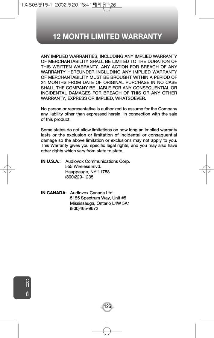 12 MONTH LIMITED WARRANTYCH.8126ANY IMPLIED WARRANTIES, INCLUDING ANY IMPLIED WARRANTYOF MERCHANTABILITY SHALL BE LIMITED TO THE DURATION OFTHIS WRITTEN WARRANTY. ANY ACTION FOR BREACH OF ANYWARRANTY HEREUNDER INCLUDING ANY IMPLIED WARRANTYOF MERCHANTABILITY MUST BE BROUGHT WITHIN A PERIOD OF24 MONTHS FROM DATE OF ORIGINAL PURCHASE IN NO CASESHALL THE COMPANY BE LIABLE FOR ANY CONSEQUENTIAL ORINCIDENTAL DAMAGES FOR BREACH OF THIS OR ANY OTHERWARRANTY, EXPRESS OR IMPLIED, WHATSOEVER.No person or representative is authorized to assume for the Companyany liability other than expressed herein  in connection with the saleof this product.Some states do not allow limitations on how long an implied warrantylasts or the exclusion or limitation of incidental or consaquentialdamage so the above limitation or exclusions may not apply to you.This Warranty gives you specific legal rights, and you may also haveother rights which vary from state to state. IN U.S.A.:    Audiovox Communications Corp.555 Wireless Blvd.Hauppauge, NY 11788(800)229-1235IN CANADA:   Audiovox Canada Ltd. 5155 Spectrum Way, Unit #5Mississauga, Ontario L4W 5A1(800)465-9672