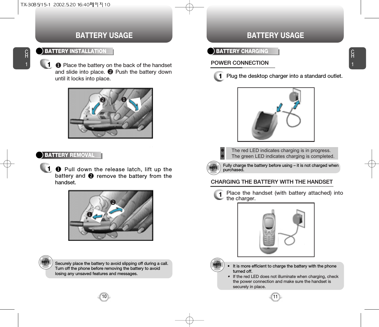 CH11Plug the desktop charger into a standard outlet.BATTERY CHARGINGPOWER CONNECTION11CH1BATTERY INSTALLATION1uPlace the battery on the back of the handsetand slide into place. vPush the battery downuntil it locks into place.BATTERY REMOVAL1uPull down the release latch, lift up thebattery and vremove the battery from thehandset.Securely place the battery to avoid slipping off during a call.Turn off the phone before removing the battery to avoidlosing any unsaved features and messages.10uvuv1Place the handset (with battery attached) intothe charger.CHARGING THE BATTERY WITH THE HANDSET• It is more efficient to charge the battery with the phoneturned off.•If the red LED does not illuminate when charging, checkthe power connection and make sure the handset issecurely in place.BATTERY USAGE BATTERY USAGElThe red LED indicates charging is in progress.lThe green LED indicates charging is completed.Fully charge the battery before using – it is not charged whenpurchased.