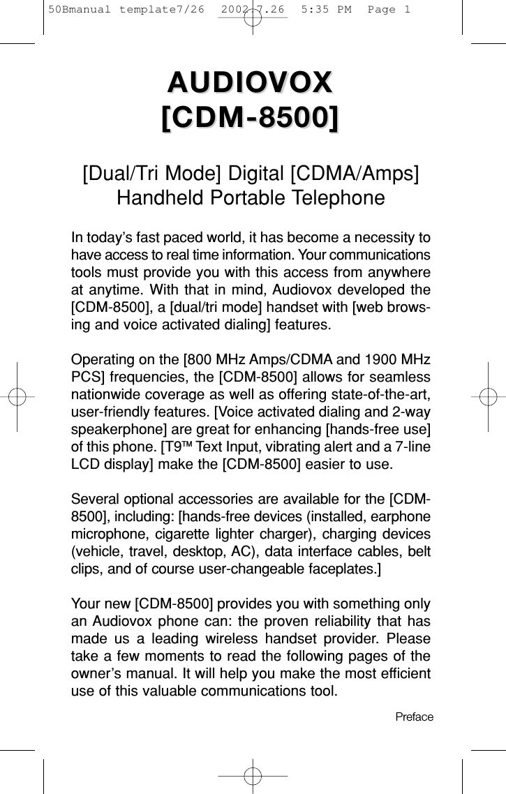 AUDIOVOX AUDIOVOX [CDM-8500][CDM-8500][Dual/Tri Mode] Digital [CDMA/Amps]Handheld Portable TelephoneIn today’s fast paced world, it has become a necessity tohave access to real time information. Your communicationstools must provide you with this access from anywhereat anytime. With that in mind, Audiovox developed the[CDM-8500], a [dual/tri mode] handset with [web brows-ing and voice activated dialing] features.Operating on the [800 MHz Amps/CDMA and 1900 MHzPCS] frequencies, the [CDM-8500] allows for seamlessnationwide coverage as well as offering state-of-the-art,user-friendly features. [Voice activated dialing and 2-wayspeakerphone] are great for enhancing [hands-free use]of this phone. [T9TM Text Input, vibrating alert and a 7-lineLCD display] make the [CDM-8500] easier to use. Several optional accessories are available for the [CDM-8500], including: [hands-free devices (installed, earphonemicrophone, cigarette lighter charger), charging devices(vehicle, travel, desktop, AC), data interface cables, beltclips, and of course user-changeable faceplates.]Your new [CDM-8500] provides you with something onlyan Audiovox phone can: the proven reliability that hasmade us a leading wireless handset provider. Pleasetake a few moments to read the following pages of theowner’s manual. It will help you make the most efficientuse of this valuable communications tool.Preface 50Bmanual template7/26  2002.7.26  5:35 PM  Page 1