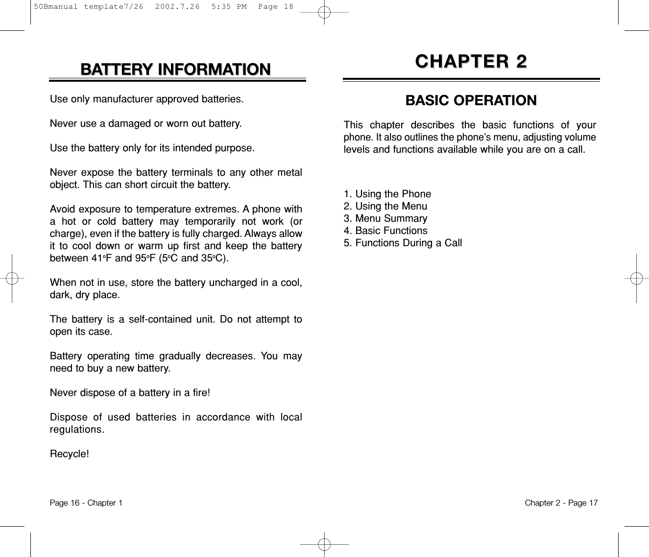 1. Using the Phone2. Using the Menu3. Menu Summary4. Basic Functions5. Functions During a CallCHAPTER 2CHAPTER 2BASIC OPERATIONThis chapter describes the basic functions of yourphone. It also outlines the phone’s menu, adjusting volumelevels and functions available while you are on a call. Chapter 2 - Page 17Use only manufacturer approved batteries.Never use a damaged or worn out battery.Use the battery only for its intended purpose.Never expose the battery terminals to any other metalobject. This can short circuit the battery. Avoid exposure to temperature extremes. A phone witha hot or cold battery may temporarily not work (orcharge), even if the battery is fully charged. Always allowit to cool down or warm up first and keep the batterybetween 41oF and 95oF (5oC and 35oC). When not in use, store the battery uncharged in a cool,dark, dry place.The battery is a self-contained unit. Do not attempt toopen its case.Battery operating time gradually decreases. You mayneed to buy a new battery.Never dispose of a battery in a fire!Dispose of used batteries in accordance with localregulations.Recycle!BABATTERTTERY INFORMAY INFORMATIONTIONPage 16 - Chapter 150Bmanual template7/26  2002.7.26  5:35 PM  Page 18