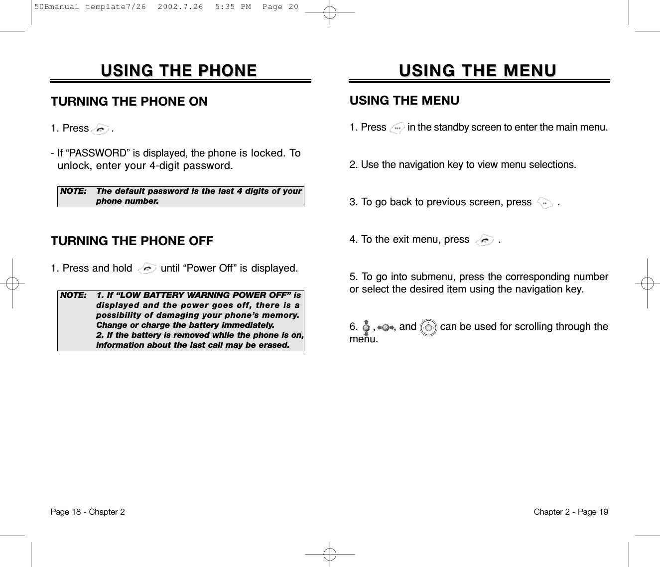 USING THE MENUUSING THE MENUUSING THE MENU1. Press         in the standby screen to enter the main menu.2. Use the navigation key to view menu selections.3. To go back to previous screen, press        .4. To the exit menu, press         .5. To go into submenu, press the corresponding numberor select the desired item using the navigation key.6.  ,      , and        can be used for scrolling through themenu.Chapter 2 - Page 19USING THE PHONEUSING THE PHONETURNING THE PHONE ON1. Press       .- If “PASSWORD” is displayed, the phone is locked. Tounlock, enter your 4-digit password.NOTE: 1. If “LOW BATTERY WARNING POWER OFF” isdisplayed and the power goes off, there is apossibility of damaging your phone’s memory.Change or charge the battery immediately.2. If the battery is removed while the phone is on,information about the last call may be erased.NOTE: The default password is the last 4 digits of yourphone number.TURNING THE PHONE OFF1. Press and hold         until “Power Off” is displayed.Page 18 - Chapter 250Bmanual template7/26  2002.7.26  5:35 PM  Page 20