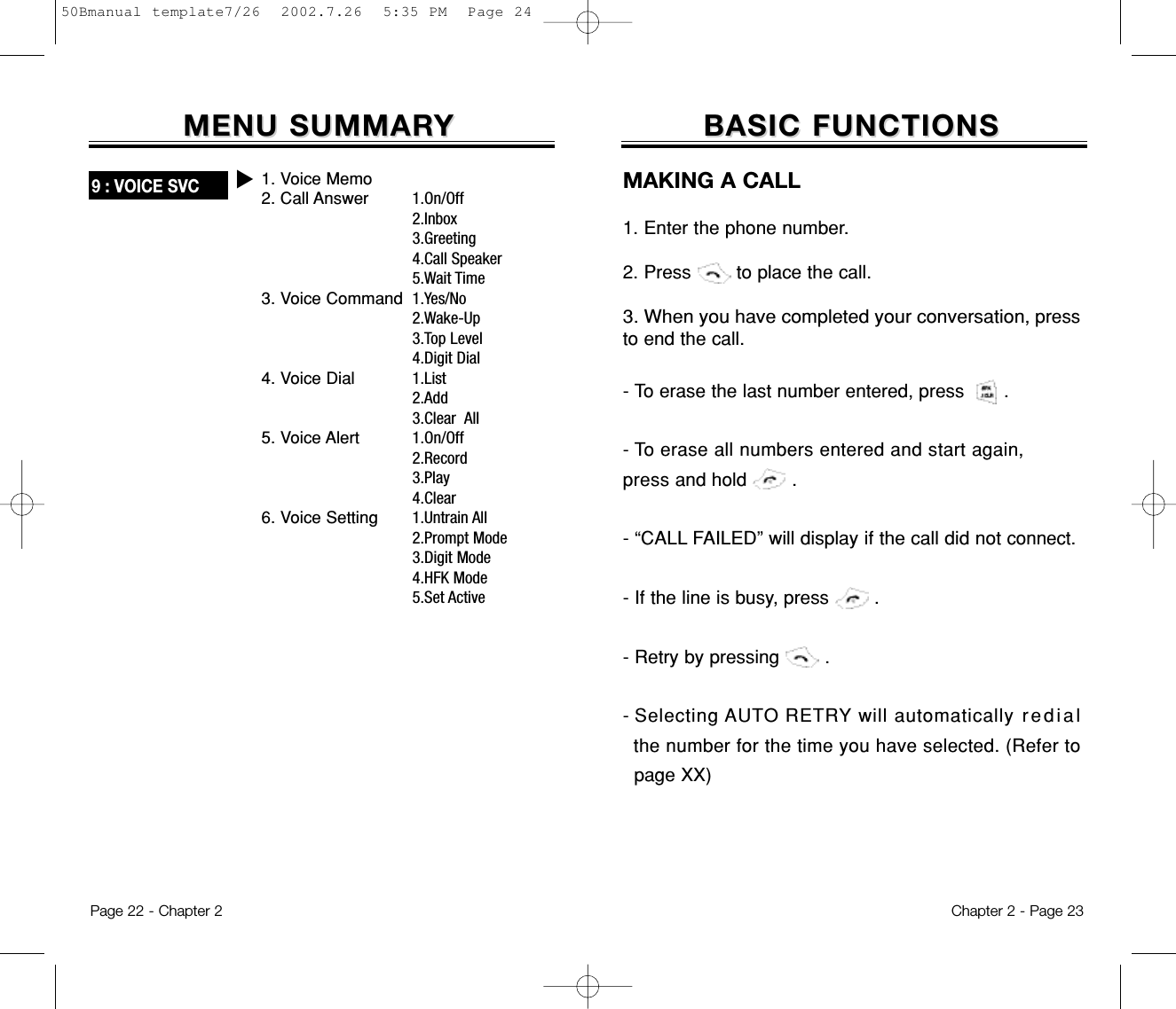 Chapter 2 - Page 23BASIC FUNCTIONSBASIC FUNCTIONSMAKING A CALL1. Enter the phone number. 2. Press        to place the call.3. When you have completed your conversation,pressto end the call.- To erase the last number entered, press       .- To erase all numbers entered and start again, press and hold        .- “CALL FAILED” will display if the call did notconnect.- If the line is busy, press        .  - Retry by pressing        .- Selecting AUTO RETRY will automatically redialthe number for the time you have selected. (Refer topage XX)Page 22 - Chapter 2MENU SUMMARMENU SUMMARYY9 : VOICE SVCu1.On/Off2.Inbox3.Greeting4.Call Speaker5.Wait Time1.Yes/No2.Wake-Up3.Top Level4.Digit Dial1.List2.Add3.Clear  All1.On/Off2.Record3.Play4.Clear1.Untrain All2.Prompt Mode3.Digit Mode4.HFK Mode5.Set Active1. Voice Memo2. Call Answer3. Voice Command4. Voice Dial5. Voice Alert6. Voice Setting50Bmanual template7/26  2002.7.26  5:35 PM  Page 24