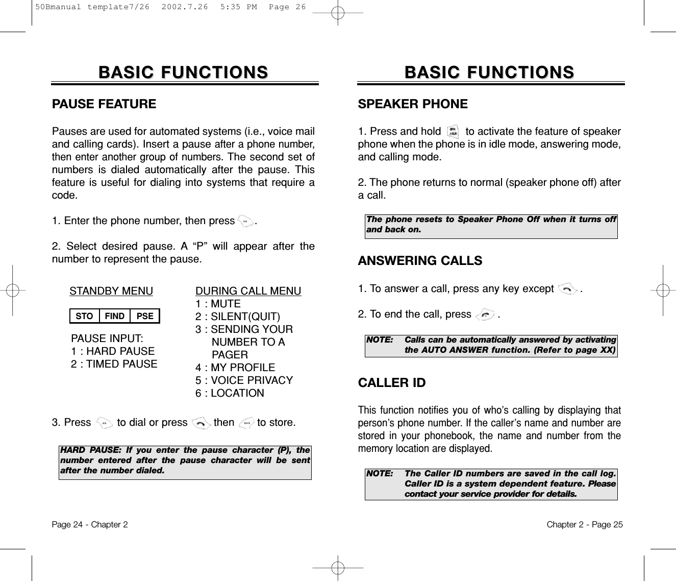 The phone resets to Speaker Phone Off when it turns offand back on.Chapter 2 - Page 25BASIC FUNCTIONSBASIC FUNCTIONSSPEAKER PHONE1. Press and hold        to activate the feature of speakerphone when the phone is in idle mode, answering mode,and calling mode. 2. The phone returns to normal (speaker phone off) aftera call.Page 24 - Chapter 2ANSWERING CALLS1. To answer a call, press any key except        .2. To end the call, press        .NOTE: Calls can be automatically answered by activatingthe AUTO ANSWER function. (Refer to page XX)NOTE: The Caller ID numbers are saved in the call log.Caller ID is a system dependent feature. Pleasecontact your service provider for details.CALLER IDThis function notifies you of who’s calling by displaying thatperson’s phone number. If the caller’s name and number arestored in your phonebook, the name and number from thememory location are displayed.BASIC FUNCTIONSBASIC FUNCTIONSDURING CALL MENU1 : MUTE2 : SILENT(QUIT)3 : SENDING YOUR  NUMBER TO APAGER4 : MY PROFILE5 : VOICE PRIVACY6 : LOCATIONSTANDBY MENUPAUSE INPUT:1 : HARD PAUSE2 : TIMED PAUSEPAUSE FEATUREPauses are used for automated systems (i.e., voice mailand calling cards). Insert a pause after a phone number,then enter another group of numbers. The second set ofnumbers is dialed automatically after the pause. Thisfeature is useful for dialing into systems that require acode.1. Enter the phone number, then press      .2. Select desired pause. A “P” will appear after thenumberto represent the pause.3. Press        to dial or press        then       to store.        HARD PAUSE: If you enter the pause character (P), thenumber entered after the pause character will be sentafter the number dialed.STO FIND PSE50Bmanual template7/26  2002.7.26  5:35 PM  Page 26