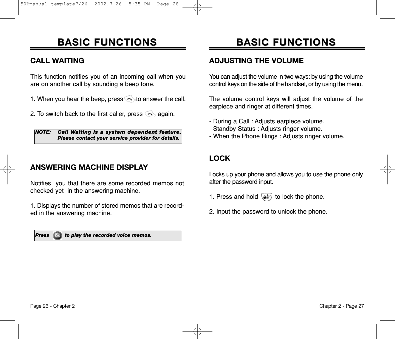 ADJUSTING THE VOLUMEYou can adjust the volume in two ways: by using the volumecontrol keys on the side of the handset, or by using the menu.The volume control keys will adjust the volume of theearpiece and ringer at different times.- During a Call : Adjusts earpiece volume.- Standby Status : Adjusts ringer volume.- When the Phone Rings : Adjusts ringer volume. LOCKLocks up your phone and allows you to use the phone onlyafter the password input.1. Press and hold         to lock the phone.2. Input the password to unlock the phone.Chapter 2 - Page 27BASIC FUNCTIONSBASIC FUNCTIONSPage 26 - Chapter 2BASIC FUNCTIONSBASIC FUNCTIONSCALL WAITINGThis function notifies you of an incoming call when youare on another call by sounding a beep tone.1. When you hear the beep, press        to answer the call.2. To switch back to the first caller, press        again.NOTE:Call Waiting is a system dependent feature.Pleasecontact your service provider for details.ANSWERING MACHINE DISPLAYNotifies  you that there are some recorded memos notchecked yet  in the answering machine.1. Displays the number of stored memos that are record-ed in the answering machine.Press         to play the recorded voice memos.50Bmanual template7/26  2002.7.26  5:35 PM  Page 28