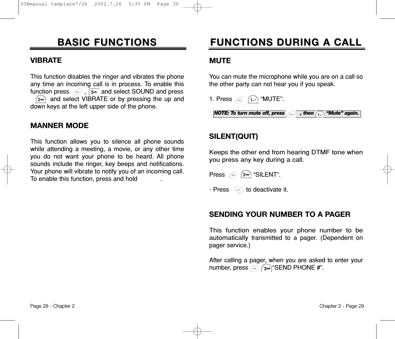 Chapter 2 - Page 29NOTE: To turn mute off, press          , then        “Mute” again.FUNCTIONS DURING A CALLFUNCTIONS DURING A CALLSENDING YOUR NUMBER TO A PAGERThis function enables your phone number to beautomaticallytransmitted to a pager. (Dependent onpager service.)After calling a pager, when you are asked to enter yournumber, press             “SEND PHONE #”.MUTEYou can mute the microphone while you are on a call sothe other party can not hear you if you speak.1. Press               “MUTE”.Page 28 - Chapter 2SILENT(QUIT)Keeps the other end from hearing DTMF tone whenyou press any key during a call.Press “SILENT”.- Press         to deactivate it.BASIC FUNCTIONSBASIC FUNCTIONSVIBRATEThis function disables the ringer and vibrates the phoneany time an incoming call is in process. To enable thisfunction press        ,        and select SOUND and press  and select VIBRATE or by pressing the up anddown keys at the left upper side of the phone.MANNER MODEThis function allows you to silence all phone soundswhile attending a meeting, a movie, or any other timeyou do not want your phone to be heard. All phonesounds include the ringer, key beeps and notifications.Your phone will vibrate to notify you of an incoming call.To enable this function, press and hold            .50Bmanual template7/26  2002.7.26  5:35 PM  Page 30