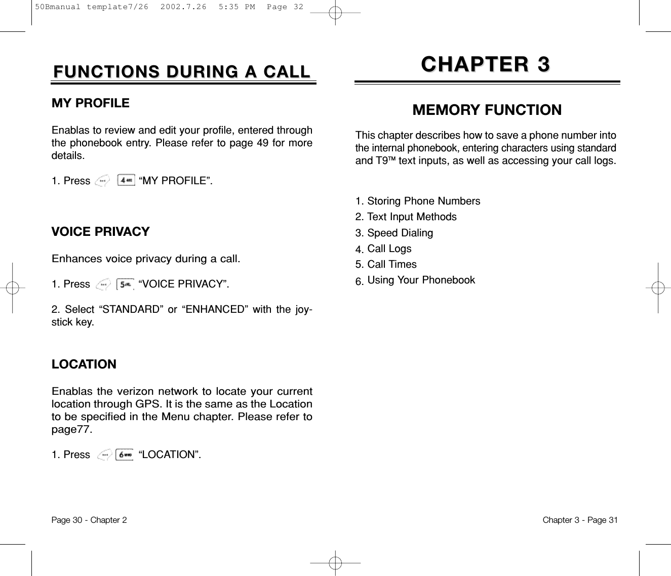 CHAPTER 3CHAPTER 3MEMORY FUNCTION1. Storing Phone Numbers2. Text Input Methods3. Speed Dialing4. Call Logs5. Call Times6. Using Your PhonebookThis chapter describes how to save a phone number intothe internal phonebook, entering characters using standardand T9TM text inputs, as well as accessing your call logs.Chapter 3 - Page 31Page 30 - Chapter 2FUNCTIONS DURING A CALLFUNCTIONS DURING A CALLLOCATIONEnablas the verizon network to locate your currentlocation through GPS. It is the same as the Locationto be specified in the Menu chapter. Please refer topage77.1. Press               “LOCATION”.MY PROFILEEnablas to review and edit your profile, entered throughthe phonebook entry. Please refer to page 49 for moredetails.1. Press               “MY PROFILE”.VOICE PRIVACYEnhances voice privacy during a call.1. Press               “VOICE PRIVACY”.2. Select “STANDARD” or “ENHANCED” with the joy-stick key.50Bmanual template7/26  2002.7.26  5:35 PM  Page 32