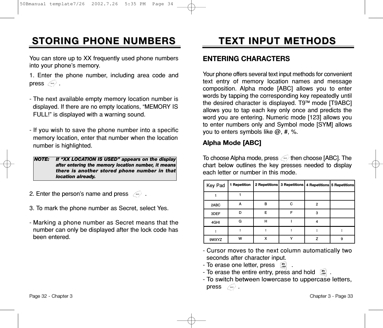 TEXT INPUT METHODSTEXT INPUT METHODSKey Pad12ABC3DEF4GHI:9WXYZ1 Repetition1ADG:W2 RepetitionsBEH:X3 RepetitionsCFI:Y4 Repetitions234:Z5 Repetitions:9ENTERING CHARACTERS Your phone offers several text input methods for convenienttext entry of memory location names and messagecomposition. Alpha mode [ABC] allows you to enterwords by tapping the corresponding key repeatedly untilthe desired character is displayed. T9TM mode [T9ABC]allows you to tap each key only once and predicts theword you are entering. Numeric mode [123] allows youto enter numbers only and Symbol mode [SYM] allowsyou to enters symbols like @, #, %.- Cursor moves to the next column automatically twoseconds after character input. - To erase one letter, press         .- To erase the entire entry, press and hold        .- To switch between lowercase to uppercase letters,press .Alpha Mode [ABC]To choose Alpha mode, press        then choose [ABC]. Thechart below outlines the key presses needed to displayeach letter or number in this mode.Chapter 3 - Page 332. Enter the person’s name and press .3. To mark the phone number as Secret, select Yes. - Marking a phone number as Secret means that thenumber can only be displayed after the lock code hasbeen entered.STORING PHONE NUMBERSSTORING PHONE NUMBERSYou can store up to XX frequently used phone numbersinto your phone’s memory.1. Enter the phone number, including area code andpress        .- The next available empty memory location number isdisplayed. If there are no empty locations, “MEMORYISFULL!” is displayed with a warning sound.- If you wish to save the phone number into a specificmemory location, enter that number when the locationnumber is highlighted.NOTE:If “XX LOCATION IS USED” appears on the displayafter entering the memory location number, itmeansthere is another stored phone number in thatlocation already.Page 32 - Chapter 350Bmanual template7/26  2002.7.26  5:35 PM  Page 34