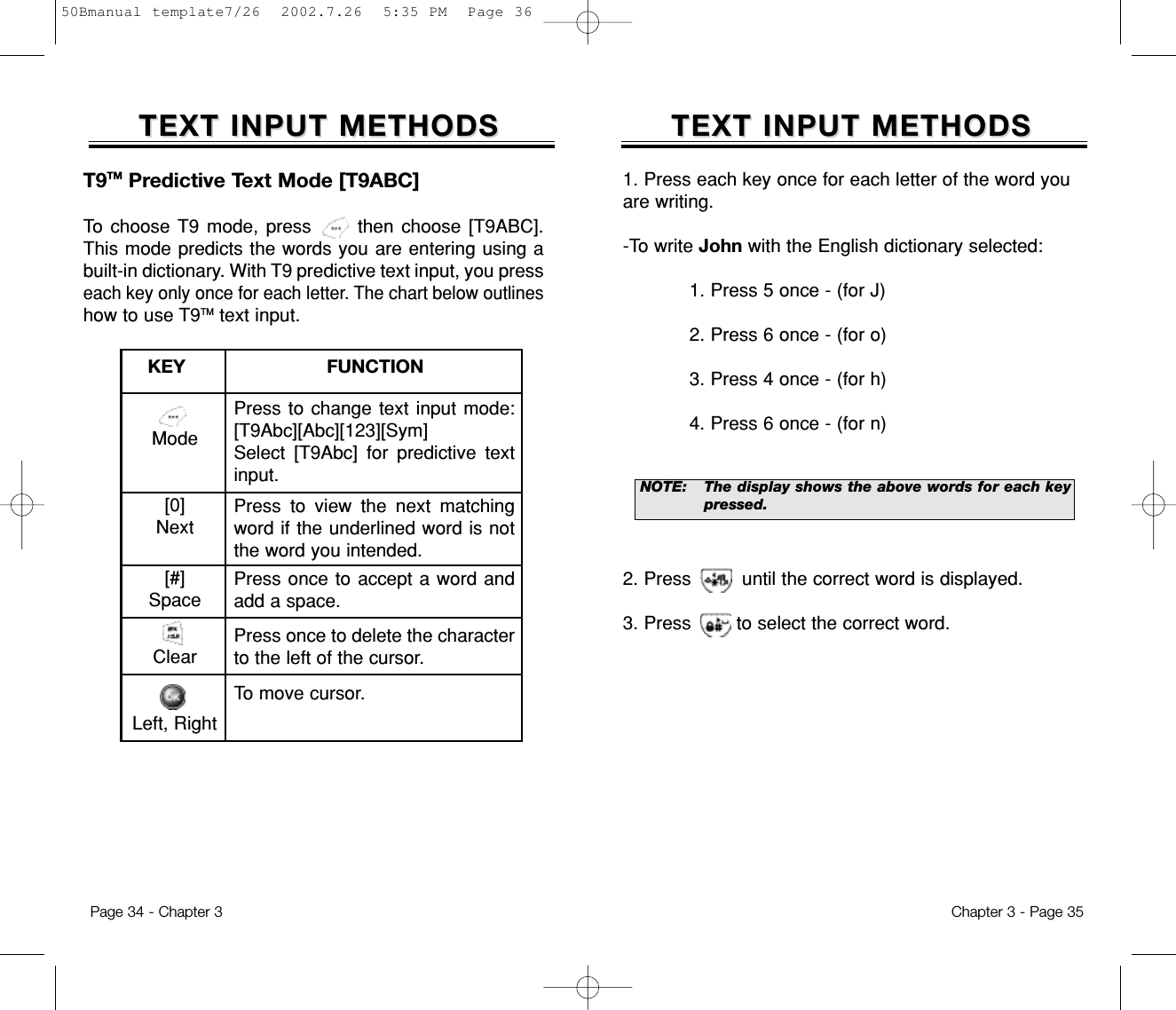 1. Press each key once for each letter of the word youare writing.-To write John with the English dictionary selected:1. Press 5 once - (for J)2. Press 6 once - (for o)3. Press 4 once - (for h)4. Press 6 once - (for n)2. Press         until the correct word is displayed.3. Press        to select the correct word.TEXT INPUT METHODSTEXT INPUT METHODSNOTE:The display shows the above words for each keypressed.Chapter 3 - Page 35TEXT INPUT METHODSTEXT INPUT METHODSMode[0]Next[#]SpaceClearLeft, RightPress to change text input mode:[T9Abc][Abc][123][Sym]Select [T9Abc] for predictive textinput.Press to view the next matchingword if the underlined word is notthe word you intended.Press once to accept a word andadd a space.Press once to delete the characterto the left of the cursor.To move cursor.KEY                         FUNCTIONT9TM Predictive Text Mode [T9ABC]To choose T9 mode, press      then choose [T9ABC].This mode predicts the words you are entering using abuilt-in dictionary. With T9 predictive text input, you presseach key only once for each letter. The chart below outlineshow to use T9TM text input.Page 34 - Chapter 350Bmanual template7/26  2002.7.26  5:35 PM  Page 36