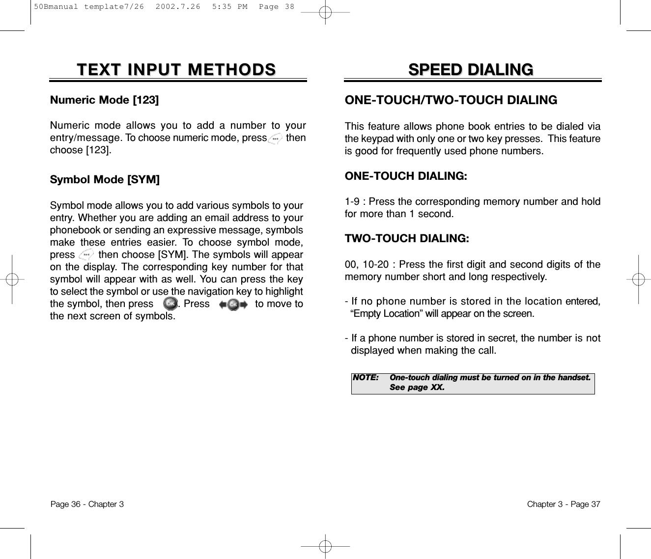 SPEED DIALINGSPEED DIALINGONE-TOUCH/TWO-TOUCH DIALINGThis feature allows phone book entries to be dialed viathe keypad with only one or two key presses.  This featureis good for frequently used phone numbers.ONE-TOUCH DIALING:1-9 : Press the corresponding memory number and holdfor more than 1 second.TWO-TOUCH DIALING:00, 10-20 : Press the first digit and second digits of thememory number short and long respectively.- If no phone number is stored in the location entered,“Empty Location” will appear on the screen.- If a phone number is stored in secret, the number is notdisplayed when making the call.NOTE: One-touch dialing must be turned on in the handset.See page XX.Chapter 3 - Page 37Numeric Mode [123]Numeric mode allows you to add a number to yourentry/message. To choose numeric mode, press       thenchoose [123].TEXT INPUT METHODSTEXT INPUT METHODSSymbol Mode [SYM]Symbol mode allows you to add various symbols to yourentry. Whether you are adding an email address to yourphonebook or sending an expressive message, symbolsmake these entries easier. To choose symbol mode,press       then choose [SYM]. The symbols will appearon the display. The corresponding key number for thatsymbol will appear with as well. You can press the keyto select the symbol or use the navigation key to highlightthe symbol, then press        . Press               to move tothe next screen of symbols.Page 36 - Chapter 350Bmanual template7/26  2002.7.26  5:35 PM  Page 38